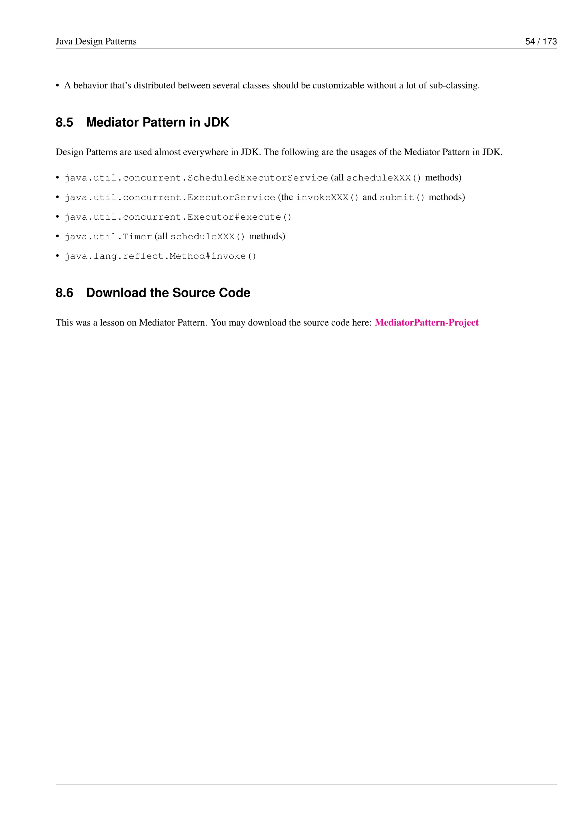 Java Design Patterns 54 / 173
• A behavior that’s distributed between several classes should be customizable without a lot of sub-classing.
8.5 Mediator Pattern in JDK
Design Patterns are used almost everywhere in JDK. The following are the usages of the Mediator Pattern in JDK.
• java.util.concurrent.ScheduledExecutorService (all scheduleXXX() methods)
• java.util.concurrent.ExecutorService (the invokeXXX() and submit() methods)
• java.util.concurrent.Executor#execute()
• java.util.Timer (all scheduleXXX() methods)
• java.lang.reflect.Method#invoke()
8.6 Download the Source Code
This was a lesson on Mediator Pattern. You may download the source code here: MediatorPattern-Project
 