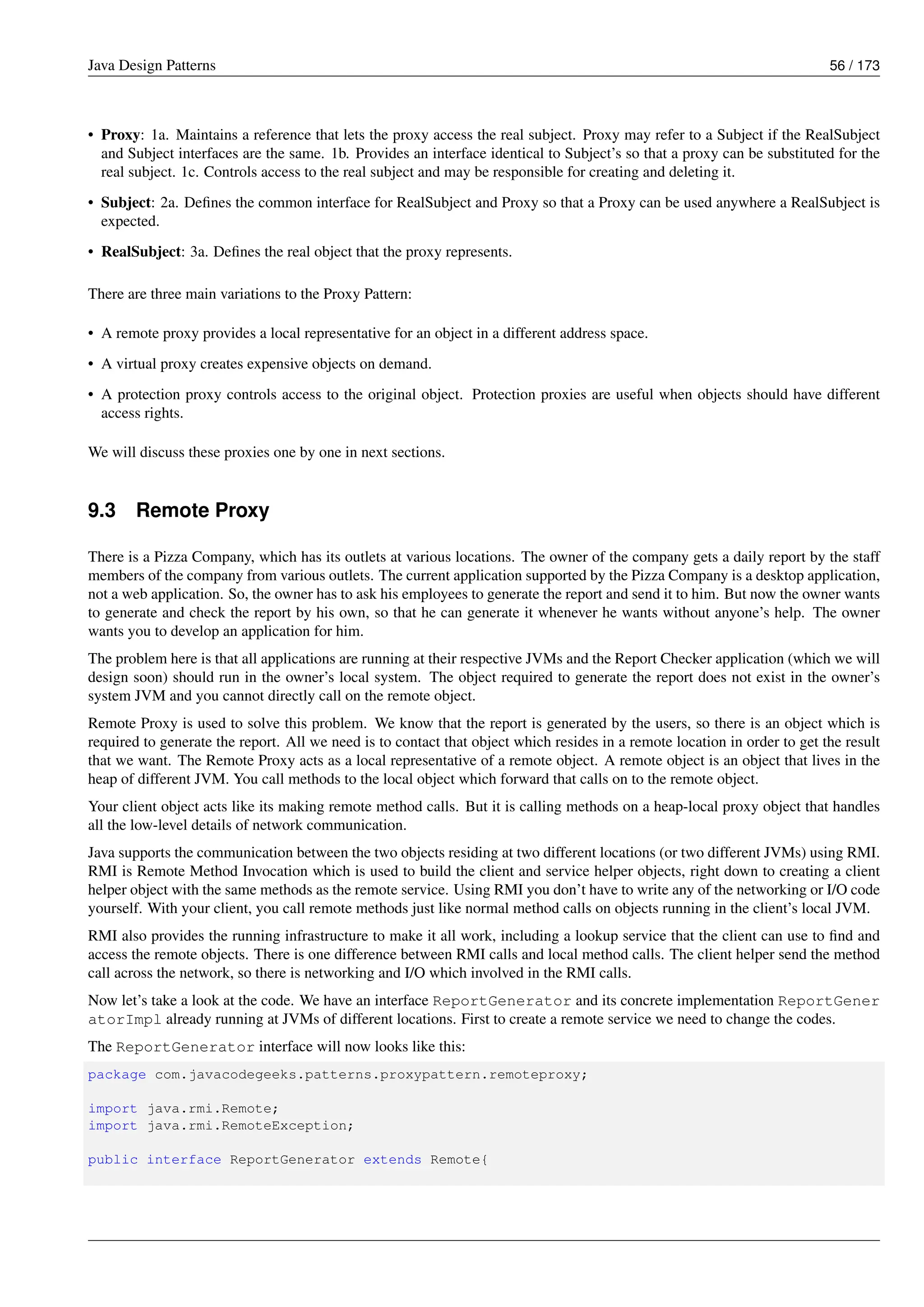 Java Design Patterns 56 / 173
• Proxy: 1a. Maintains a reference that lets the proxy access the real subject. Proxy may refer to a Subject if the RealSubject
and Subject interfaces are the same. 1b. Provides an interface identical to Subject’s so that a proxy can be substituted for the
real subject. 1c. Controls access to the real subject and may be responsible for creating and deleting it.
• Subject: 2a. Defines the common interface for RealSubject and Proxy so that a Proxy can be used anywhere a RealSubject is
expected.
• RealSubject: 3a. Defines the real object that the proxy represents.
There are three main variations to the Proxy Pattern:
• A remote proxy provides a local representative for an object in a different address space.
• A virtual proxy creates expensive objects on demand.
• A protection proxy controls access to the original object. Protection proxies are useful when objects should have different
access rights.
We will discuss these proxies one by one in next sections.
9.3 Remote Proxy
There is a Pizza Company, which has its outlets at various locations. The owner of the company gets a daily report by the staff
members of the company from various outlets. The current application supported by the Pizza Company is a desktop application,
not a web application. So, the owner has to ask his employees to generate the report and send it to him. But now the owner wants
to generate and check the report by his own, so that he can generate it whenever he wants without anyone’s help. The owner
wants you to develop an application for him.
The problem here is that all applications are running at their respective JVMs and the Report Checker application (which we will
design soon) should run in the owner’s local system. The object required to generate the report does not exist in the owner’s
system JVM and you cannot directly call on the remote object.
Remote Proxy is used to solve this problem. We know that the report is generated by the users, so there is an object which is
required to generate the report. All we need is to contact that object which resides in a remote location in order to get the result
that we want. The Remote Proxy acts as a local representative of a remote object. A remote object is an object that lives in the
heap of different JVM. You call methods to the local object which forward that calls on to the remote object.
Your client object acts like its making remote method calls. But it is calling methods on a heap-local proxy object that handles
all the low-level details of network communication.
Java supports the communication between the two objects residing at two different locations (or two different JVMs) using RMI.
RMI is Remote Method Invocation which is used to build the client and service helper objects, right down to creating a client
helper object with the same methods as the remote service. Using RMI you don’t have to write any of the networking or I/O code
yourself. With your client, you call remote methods just like normal method calls on objects running in the client’s local JVM.
RMI also provides the running infrastructure to make it all work, including a lookup service that the client can use to find and
access the remote objects. There is one difference between RMI calls and local method calls. The client helper send the method
call across the network, so there is networking and I/O which involved in the RMI calls.
Now let’s take a look at the code. We have an interface ReportGenerator and its concrete implementation ReportGener
atorImpl already running at JVMs of different locations. First to create a remote service we need to change the codes.
The ReportGenerator interface will now looks like this:
package com.javacodegeeks.patterns.proxypattern.remoteproxy;
import java.rmi.Remote;
import java.rmi.RemoteException;
public interface ReportGenerator extends Remote{
 