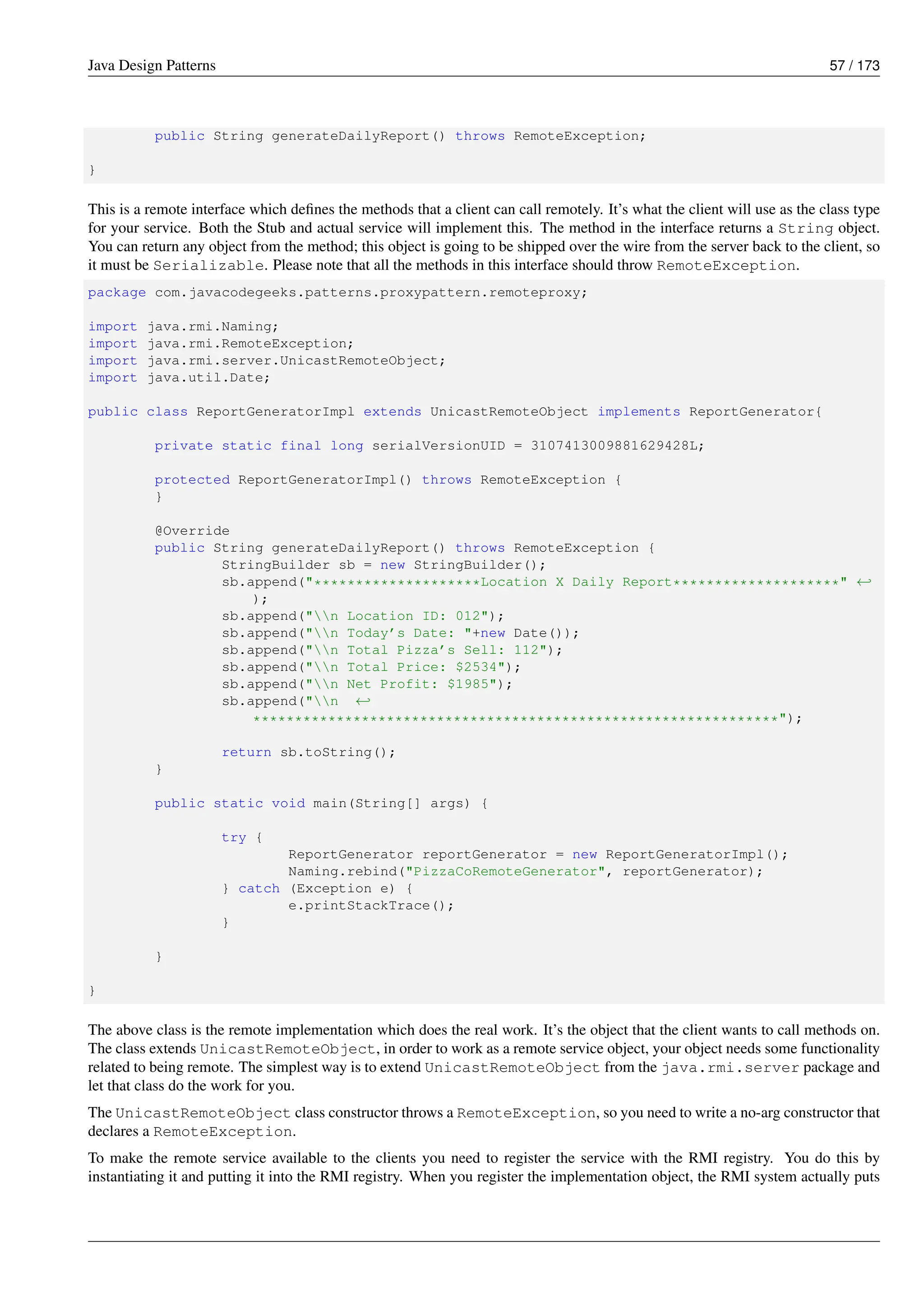 Java Design Patterns 57 / 173
public String generateDailyReport() throws RemoteException;
}
This is a remote interface which defines the methods that a client can call remotely. It’s what the client will use as the class type
for your service. Both the Stub and actual service will implement this. The method in the interface returns a String object.
You can return any object from the method; this object is going to be shipped over the wire from the server back to the client, so
it must be Serializable. Please note that all the methods in this interface should throw RemoteException.
package com.javacodegeeks.patterns.proxypattern.remoteproxy;
import java.rmi.Naming;
import java.rmi.RemoteException;
import java.rmi.server.UnicastRemoteObject;
import java.util.Date;
public class ReportGeneratorImpl extends UnicastRemoteObject implements ReportGenerator{
private static final long serialVersionUID = 3107413009881629428L;
protected ReportGeneratorImpl() throws RemoteException {
}
@Override
public String generateDailyReport() throws RemoteException {
StringBuilder sb = new StringBuilder();
sb.append("********************Location X Daily Report********************" ←-
);
sb.append("n Location ID: 012");
sb.append("n Today’s Date: "+new Date());
sb.append("n Total Pizza’s Sell: 112");
sb.append("n Total Price: $2534");
sb.append("n Net Profit: $1985");
sb.append("n ←-
***************************************************************");
return sb.toString();
}
public static void main(String[] args) {
try {
ReportGenerator reportGenerator = new ReportGeneratorImpl();
Naming.rebind("PizzaCoRemoteGenerator", reportGenerator);
} catch (Exception e) {
e.printStackTrace();
}
}
}
The above class is the remote implementation which does the real work. It’s the object that the client wants to call methods on.
The class extends UnicastRemoteObject, in order to work as a remote service object, your object needs some functionality
related to being remote. The simplest way is to extend UnicastRemoteObject from the java.rmi.server package and
let that class do the work for you.
The UnicastRemoteObject class constructor throws a RemoteException, so you need to write a no-arg constructor that
declares a RemoteException.
To make the remote service available to the clients you need to register the service with the RMI registry. You do this by
instantiating it and putting it into the RMI registry. When you register the implementation object, the RMI system actually puts
 