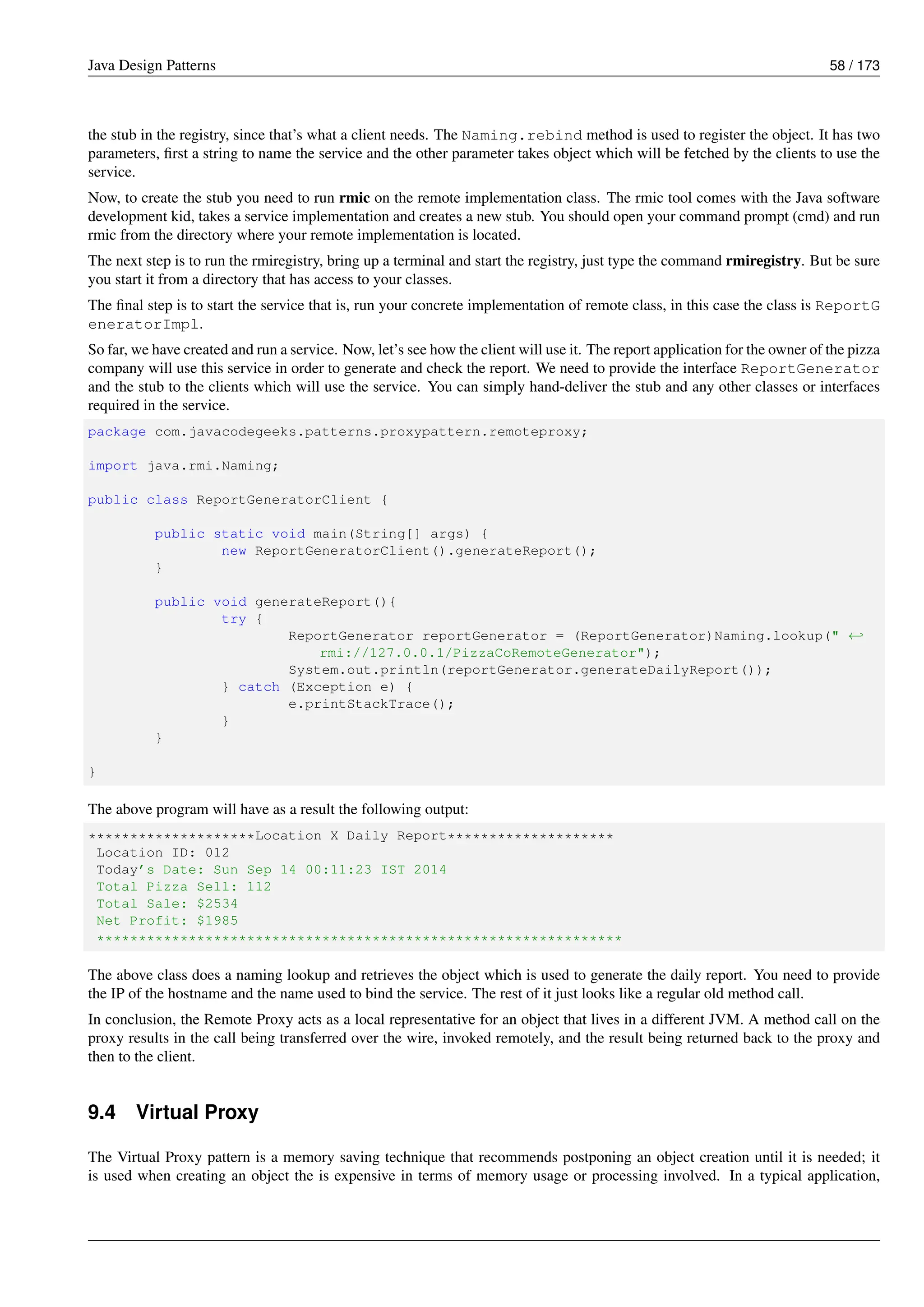 Java Design Patterns 58 / 173
the stub in the registry, since that’s what a client needs. The Naming.rebind method is used to register the object. It has two
parameters, first a string to name the service and the other parameter takes object which will be fetched by the clients to use the
service.
Now, to create the stub you need to run rmic on the remote implementation class. The rmic tool comes with the Java software
development kid, takes a service implementation and creates a new stub. You should open your command prompt (cmd) and run
rmic from the directory where your remote implementation is located.
The next step is to run the rmiregistry, bring up a terminal and start the registry, just type the command rmiregistry. But be sure
you start it from a directory that has access to your classes.
The final step is to start the service that is, run your concrete implementation of remote class, in this case the class is ReportG
eneratorImpl.
So far, we have created and run a service. Now, let’s see how the client will use it. The report application for the owner of the pizza
company will use this service in order to generate and check the report. We need to provide the interface ReportGenerator
and the stub to the clients which will use the service. You can simply hand-deliver the stub and any other classes or interfaces
required in the service.
package com.javacodegeeks.patterns.proxypattern.remoteproxy;
import java.rmi.Naming;
public class ReportGeneratorClient {
public static void main(String[] args) {
new ReportGeneratorClient().generateReport();
}
public void generateReport(){
try {
ReportGenerator reportGenerator = (ReportGenerator)Naming.lookup(" ←-
rmi://127.0.0.1/PizzaCoRemoteGenerator");
System.out.println(reportGenerator.generateDailyReport());
} catch (Exception e) {
e.printStackTrace();
}
}
}
The above program will have as a result the following output:
********************Location X Daily Report********************
Location ID: 012
Today’s Date: Sun Sep 14 00:11:23 IST 2014
Total Pizza Sell: 112
Total Sale: $2534
Net Profit: $1985
***************************************************************
The above class does a naming lookup and retrieves the object which is used to generate the daily report. You need to provide
the IP of the hostname and the name used to bind the service. The rest of it just looks like a regular old method call.
In conclusion, the Remote Proxy acts as a local representative for an object that lives in a different JVM. A method call on the
proxy results in the call being transferred over the wire, invoked remotely, and the result being returned back to the proxy and
then to the client.
9.4 Virtual Proxy
The Virtual Proxy pattern is a memory saving technique that recommends postponing an object creation until it is needed; it
is used when creating an object the is expensive in terms of memory usage or processing involved. In a typical application,
 