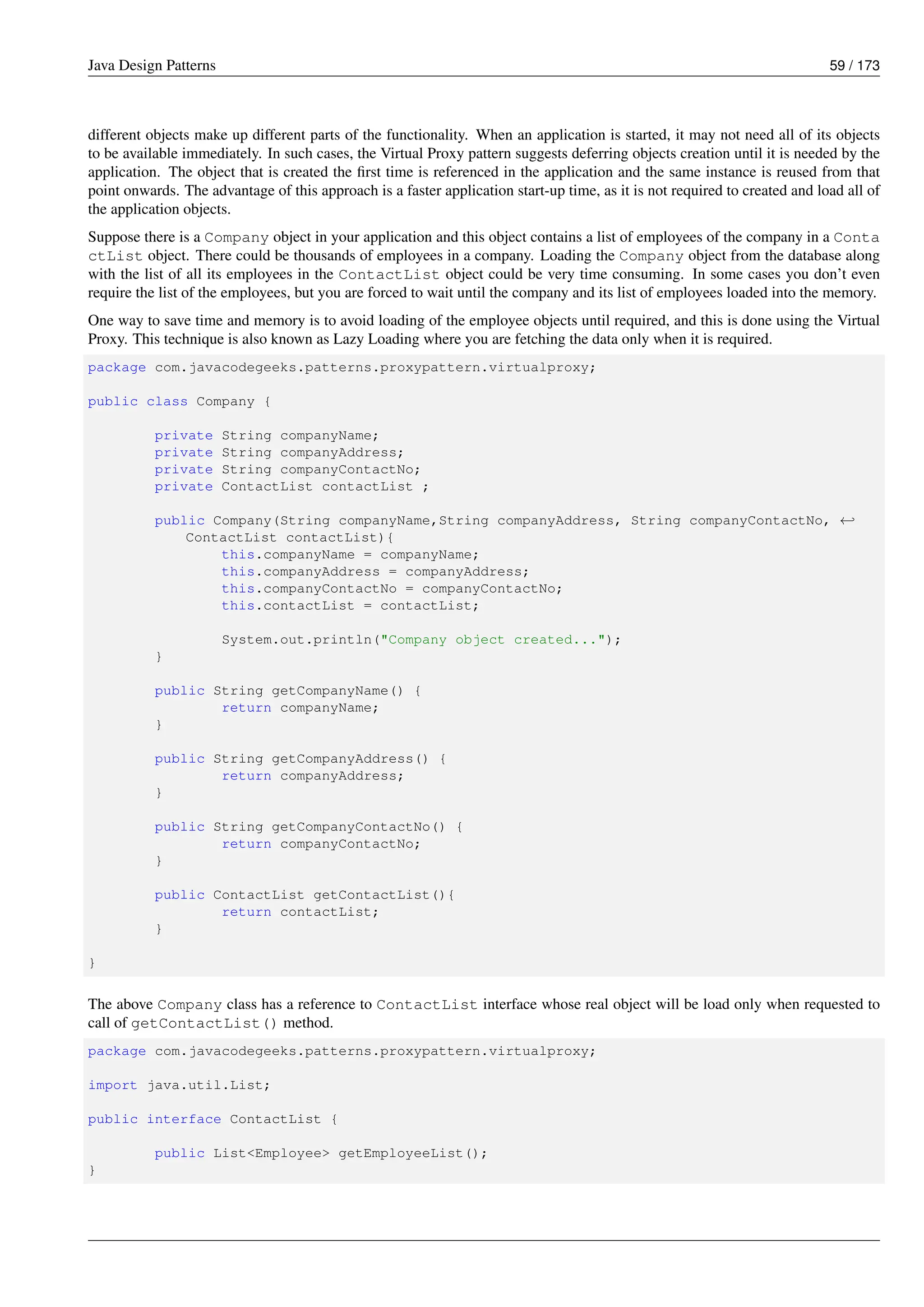 Java Design Patterns 59 / 173
different objects make up different parts of the functionality. When an application is started, it may not need all of its objects
to be available immediately. In such cases, the Virtual Proxy pattern suggests deferring objects creation until it is needed by the
application. The object that is created the first time is referenced in the application and the same instance is reused from that
point onwards. The advantage of this approach is a faster application start-up time, as it is not required to created and load all of
the application objects.
Suppose there is a Company object in your application and this object contains a list of employees of the company in a Conta
ctList object. There could be thousands of employees in a company. Loading the Company object from the database along
with the list of all its employees in the ContactList object could be very time consuming. In some cases you don’t even
require the list of the employees, but you are forced to wait until the company and its list of employees loaded into the memory.
One way to save time and memory is to avoid loading of the employee objects until required, and this is done using the Virtual
Proxy. This technique is also known as Lazy Loading where you are fetching the data only when it is required.
package com.javacodegeeks.patterns.proxypattern.virtualproxy;
public class Company {
private String companyName;
private String companyAddress;
private String companyContactNo;
private ContactList contactList ;
public Company(String companyName,String companyAddress, String companyContactNo, ←-
ContactList contactList){
this.companyName = companyName;
this.companyAddress = companyAddress;
this.companyContactNo = companyContactNo;
this.contactList = contactList;
System.out.println("Company object created...");
}
public String getCompanyName() {
return companyName;
}
public String getCompanyAddress() {
return companyAddress;
}
public String getCompanyContactNo() {
return companyContactNo;
}
public ContactList getContactList(){
return contactList;
}
}
The above Company class has a reference to ContactList interface whose real object will be load only when requested to
call of getContactList() method.
package com.javacodegeeks.patterns.proxypattern.virtualproxy;
import java.util.List;
public interface ContactList {
public List<Employee> getEmployeeList();
}
 