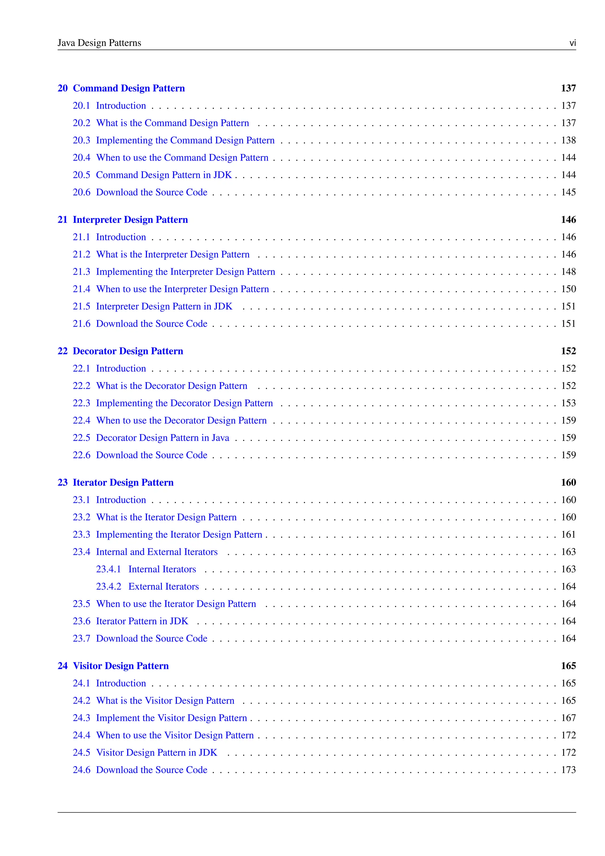 Java Design Patterns vi
20 Command Design Pattern 137
20.1 Introduction . . . . . . . . . . . . . . . . . . . . . . . . . . . . . . . . . . . . . . . . . . . . . . . . . . . . . . 137
20.2 What is the Command Design Pattern . . . . . . . . . . . . . . . . . . . . . . . . . . . . . . . . . . . . . . . . 137
20.3 Implementing the Command Design Pattern . . . . . . . . . . . . . . . . . . . . . . . . . . . . . . . . . . . . . 138
20.4 When to use the Command Design Pattern . . . . . . . . . . . . . . . . . . . . . . . . . . . . . . . . . . . . . . 144
20.5 Command Design Pattern in JDK . . . . . . . . . . . . . . . . . . . . . . . . . . . . . . . . . . . . . . . . . . . 144
20.6 Download the Source Code . . . . . . . . . . . . . . . . . . . . . . . . . . . . . . . . . . . . . . . . . . . . . . 145
21 Interpreter Design Pattern 146
21.1 Introduction . . . . . . . . . . . . . . . . . . . . . . . . . . . . . . . . . . . . . . . . . . . . . . . . . . . . . . 146
21.2 What is the Interpreter Design Pattern . . . . . . . . . . . . . . . . . . . . . . . . . . . . . . . . . . . . . . . . 146
21.3 Implementing the Interpreter Design Pattern . . . . . . . . . . . . . . . . . . . . . . . . . . . . . . . . . . . . . 148
21.4 When to use the Interpreter Design Pattern . . . . . . . . . . . . . . . . . . . . . . . . . . . . . . . . . . . . . . 150
21.5 Interpreter Design Pattern in JDK . . . . . . . . . . . . . . . . . . . . . . . . . . . . . . . . . . . . . . . . . . 151
21.6 Download the Source Code . . . . . . . . . . . . . . . . . . . . . . . . . . . . . . . . . . . . . . . . . . . . . . 151
22 Decorator Design Pattern 152
22.1 Introduction . . . . . . . . . . . . . . . . . . . . . . . . . . . . . . . . . . . . . . . . . . . . . . . . . . . . . . 152
22.2 What is the Decorator Design Pattern . . . . . . . . . . . . . . . . . . . . . . . . . . . . . . . . . . . . . . . . 152
22.3 Implementing the Decorator Design Pattern . . . . . . . . . . . . . . . . . . . . . . . . . . . . . . . . . . . . . 153
22.4 When to use the Decorator Design Pattern . . . . . . . . . . . . . . . . . . . . . . . . . . . . . . . . . . . . . . 159
22.5 Decorator Design Pattern in Java . . . . . . . . . . . . . . . . . . . . . . . . . . . . . . . . . . . . . . . . . . . 159
22.6 Download the Source Code . . . . . . . . . . . . . . . . . . . . . . . . . . . . . . . . . . . . . . . . . . . . . . 159
23 Iterator Design Pattern 160
23.1 Introduction . . . . . . . . . . . . . . . . . . . . . . . . . . . . . . . . . . . . . . . . . . . . . . . . . . . . . . 160
23.2 What is the Iterator Design Pattern . . . . . . . . . . . . . . . . . . . . . . . . . . . . . . . . . . . . . . . . . . 160
23.3 Implementing the Iterator Design Pattern . . . . . . . . . . . . . . . . . . . . . . . . . . . . . . . . . . . . . . . 161
23.4 Internal and External Iterators . . . . . . . . . . . . . . . . . . . . . . . . . . . . . . . . . . . . . . . . . . . . 163
23.4.1 Internal Iterators . . . . . . . . . . . . . . . . . . . . . . . . . . . . . . . . . . . . . . . . . . . . . . . 163
23.4.2 External Iterators . . . . . . . . . . . . . . . . . . . . . . . . . . . . . . . . . . . . . . . . . . . . . . . 164
23.5 When to use the Iterator Design Pattern . . . . . . . . . . . . . . . . . . . . . . . . . . . . . . . . . . . . . . . 164
23.6 Iterator Pattern in JDK . . . . . . . . . . . . . . . . . . . . . . . . . . . . . . . . . . . . . . . . . . . . . . . . 164
23.7 Download the Source Code . . . . . . . . . . . . . . . . . . . . . . . . . . . . . . . . . . . . . . . . . . . . . . 164
24 Visitor Design Pattern 165
24.1 Introduction . . . . . . . . . . . . . . . . . . . . . . . . . . . . . . . . . . . . . . . . . . . . . . . . . . . . . . 165
24.2 What is the Visitor Design Pattern . . . . . . . . . . . . . . . . . . . . . . . . . . . . . . . . . . . . . . . . . . 165
24.3 Implement the Visitor Design Pattern . . . . . . . . . . . . . . . . . . . . . . . . . . . . . . . . . . . . . . . . . 167
24.4 When to use the Visitor Design Pattern . . . . . . . . . . . . . . . . . . . . . . . . . . . . . . . . . . . . . . . . 172
24.5 Visitor Design Pattern in JDK . . . . . . . . . . . . . . . . . . . . . . . . . . . . . . . . . . . . . . . . . . . . 172
24.6 Download the Source Code . . . . . . . . . . . . . . . . . . . . . . . . . . . . . . . . . . . . . . . . . . . . . . 173
 