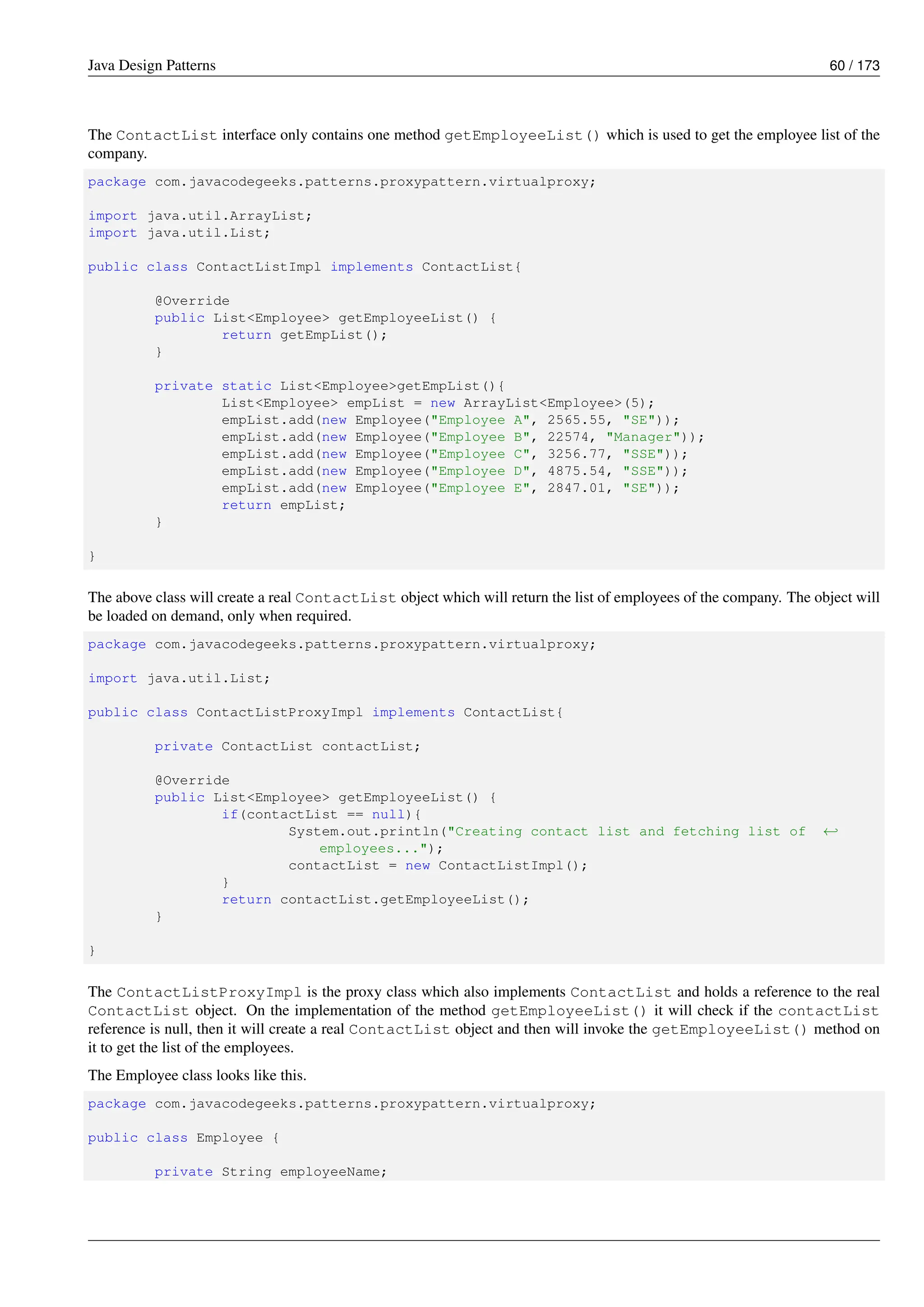 Java Design Patterns 60 / 173
The ContactList interface only contains one method getEmployeeList() which is used to get the employee list of the
company.
package com.javacodegeeks.patterns.proxypattern.virtualproxy;
import java.util.ArrayList;
import java.util.List;
public class ContactListImpl implements ContactList{
@Override
public List<Employee> getEmployeeList() {
return getEmpList();
}
private static List<Employee>getEmpList(){
List<Employee> empList = new ArrayList<Employee>(5);
empList.add(new Employee("Employee A", 2565.55, "SE"));
empList.add(new Employee("Employee B", 22574, "Manager"));
empList.add(new Employee("Employee C", 3256.77, "SSE"));
empList.add(new Employee("Employee D", 4875.54, "SSE"));
empList.add(new Employee("Employee E", 2847.01, "SE"));
return empList;
}
}
The above class will create a real ContactList object which will return the list of employees of the company. The object will
be loaded on demand, only when required.
package com.javacodegeeks.patterns.proxypattern.virtualproxy;
import java.util.List;
public class ContactListProxyImpl implements ContactList{
private ContactList contactList;
@Override
public List<Employee> getEmployeeList() {
if(contactList == null){
System.out.println("Creating contact list and fetching list of ←-
employees...");
contactList = new ContactListImpl();
}
return contactList.getEmployeeList();
}
}
The ContactListProxyImpl is the proxy class which also implements ContactList and holds a reference to the real
ContactList object. On the implementation of the method getEmployeeList() it will check if the contactList
reference is null, then it will create a real ContactList object and then will invoke the getEmployeeList() method on
it to get the list of the employees.
The Employee class looks like this.
package com.javacodegeeks.patterns.proxypattern.virtualproxy;
public class Employee {
private String employeeName;
 