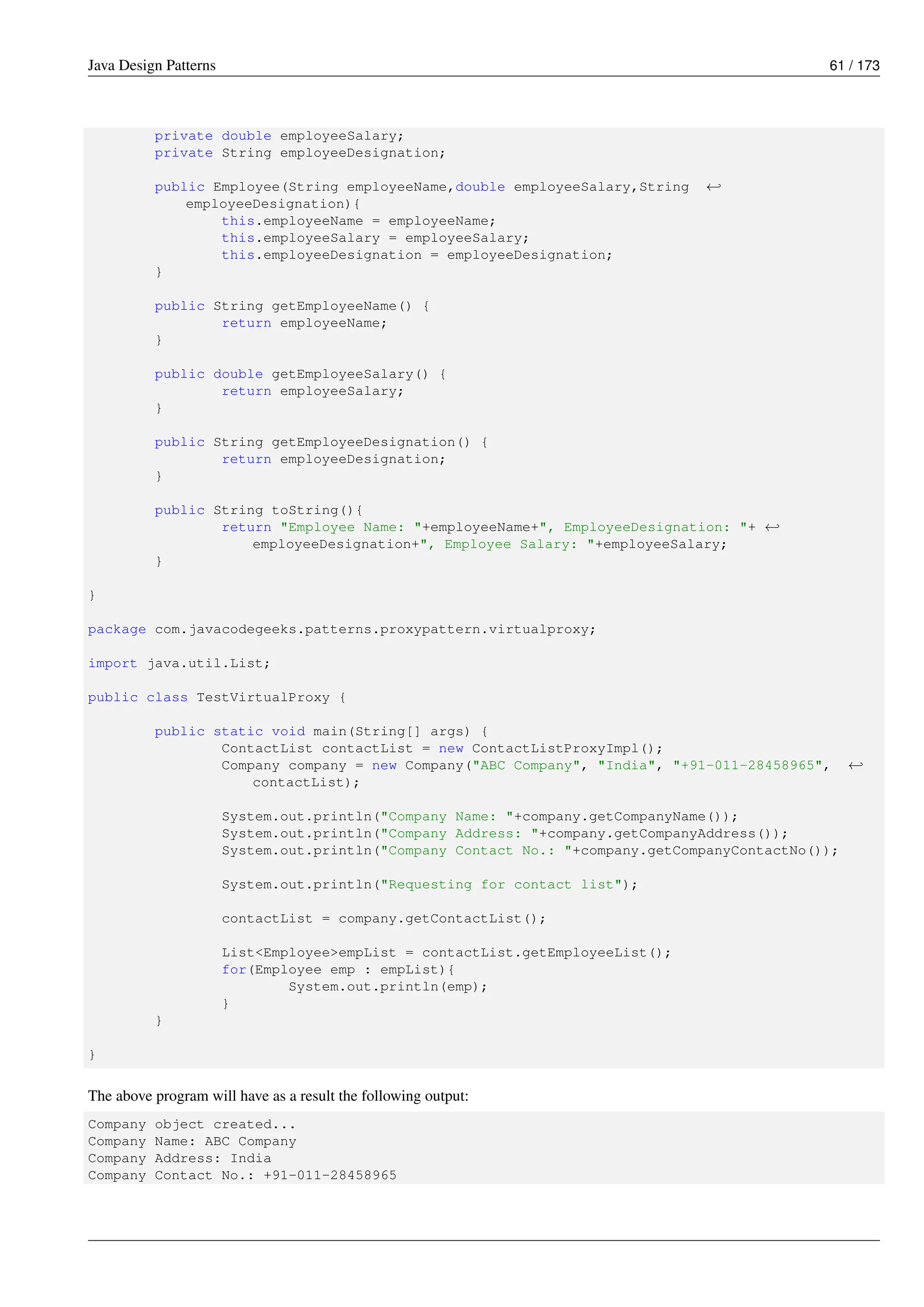 Java Design Patterns 61 / 173
private double employeeSalary;
private String employeeDesignation;
public Employee(String employeeName,double employeeSalary,String ←-
employeeDesignation){
this.employeeName = employeeName;
this.employeeSalary = employeeSalary;
this.employeeDesignation = employeeDesignation;
}
public String getEmployeeName() {
return employeeName;
}
public double getEmployeeSalary() {
return employeeSalary;
}
public String getEmployeeDesignation() {
return employeeDesignation;
}
public String toString(){
return "Employee Name: "+employeeName+", EmployeeDesignation: "+ ←-
employeeDesignation+", Employee Salary: "+employeeSalary;
}
}
package com.javacodegeeks.patterns.proxypattern.virtualproxy;
import java.util.List;
public class TestVirtualProxy {
public static void main(String[] args) {
ContactList contactList = new ContactListProxyImpl();
Company company = new Company("ABC Company", "India", "+91-011-28458965", ←-
contactList);
System.out.println("Company Name: "+company.getCompanyName());
System.out.println("Company Address: "+company.getCompanyAddress());
System.out.println("Company Contact No.: "+company.getCompanyContactNo());
System.out.println("Requesting for contact list");
contactList = company.getContactList();
List<Employee>empList = contactList.getEmployeeList();
for(Employee emp : empList){
System.out.println(emp);
}
}
}
The above program will have as a result the following output:
Company object created...
Company Name: ABC Company
Company Address: India
Company Contact No.: +91-011-28458965
 