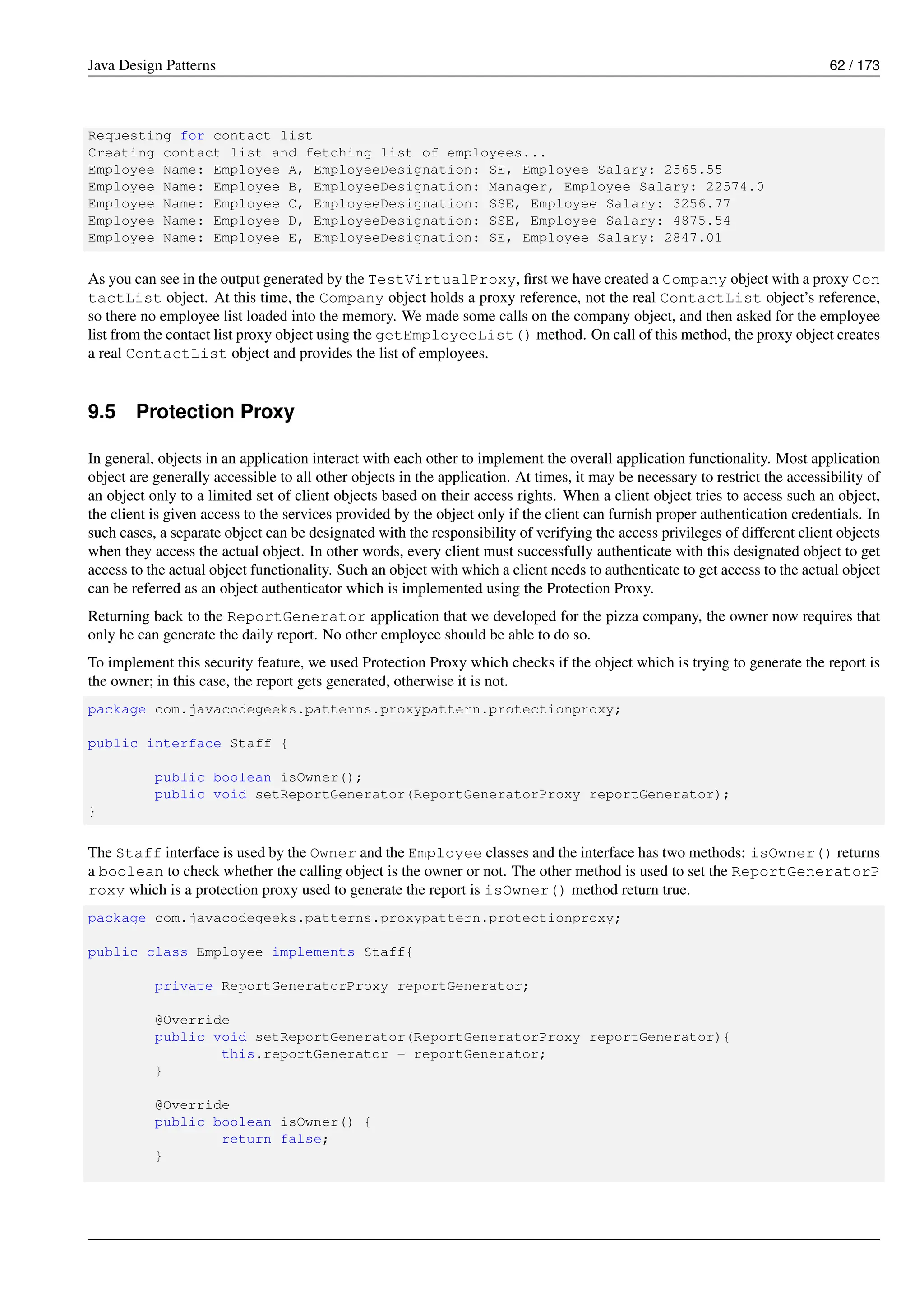 Java Design Patterns 62 / 173
Requesting for contact list
Creating contact list and fetching list of employees...
Employee Name: Employee A, EmployeeDesignation: SE, Employee Salary: 2565.55
Employee Name: Employee B, EmployeeDesignation: Manager, Employee Salary: 22574.0
Employee Name: Employee C, EmployeeDesignation: SSE, Employee Salary: 3256.77
Employee Name: Employee D, EmployeeDesignation: SSE, Employee Salary: 4875.54
Employee Name: Employee E, EmployeeDesignation: SE, Employee Salary: 2847.01
As you can see in the output generated by the TestVirtualProxy, first we have created a Company object with a proxy Con
tactList object. At this time, the Company object holds a proxy reference, not the real ContactList object’s reference,
so there no employee list loaded into the memory. We made some calls on the company object, and then asked for the employee
list from the contact list proxy object using the getEmployeeList() method. On call of this method, the proxy object creates
a real ContactList object and provides the list of employees.
9.5 Protection Proxy
In general, objects in an application interact with each other to implement the overall application functionality. Most application
object are generally accessible to all other objects in the application. At times, it may be necessary to restrict the accessibility of
an object only to a limited set of client objects based on their access rights. When a client object tries to access such an object,
the client is given access to the services provided by the object only if the client can furnish proper authentication credentials. In
such cases, a separate object can be designated with the responsibility of verifying the access privileges of different client objects
when they access the actual object. In other words, every client must successfully authenticate with this designated object to get
access to the actual object functionality. Such an object with which a client needs to authenticate to get access to the actual object
can be referred as an object authenticator which is implemented using the Protection Proxy.
Returning back to the ReportGenerator application that we developed for the pizza company, the owner now requires that
only he can generate the daily report. No other employee should be able to do so.
To implement this security feature, we used Protection Proxy which checks if the object which is trying to generate the report is
the owner; in this case, the report gets generated, otherwise it is not.
package com.javacodegeeks.patterns.proxypattern.protectionproxy;
public interface Staff {
public boolean isOwner();
public void setReportGenerator(ReportGeneratorProxy reportGenerator);
}
The Staff interface is used by the Owner and the Employee classes and the interface has two methods: isOwner() returns
a boolean to check whether the calling object is the owner or not. The other method is used to set the ReportGeneratorP
roxy which is a protection proxy used to generate the report is isOwner() method return true.
package com.javacodegeeks.patterns.proxypattern.protectionproxy;
public class Employee implements Staff{
private ReportGeneratorProxy reportGenerator;
@Override
public void setReportGenerator(ReportGeneratorProxy reportGenerator){
this.reportGenerator = reportGenerator;
}
@Override
public boolean isOwner() {
return false;
}
 