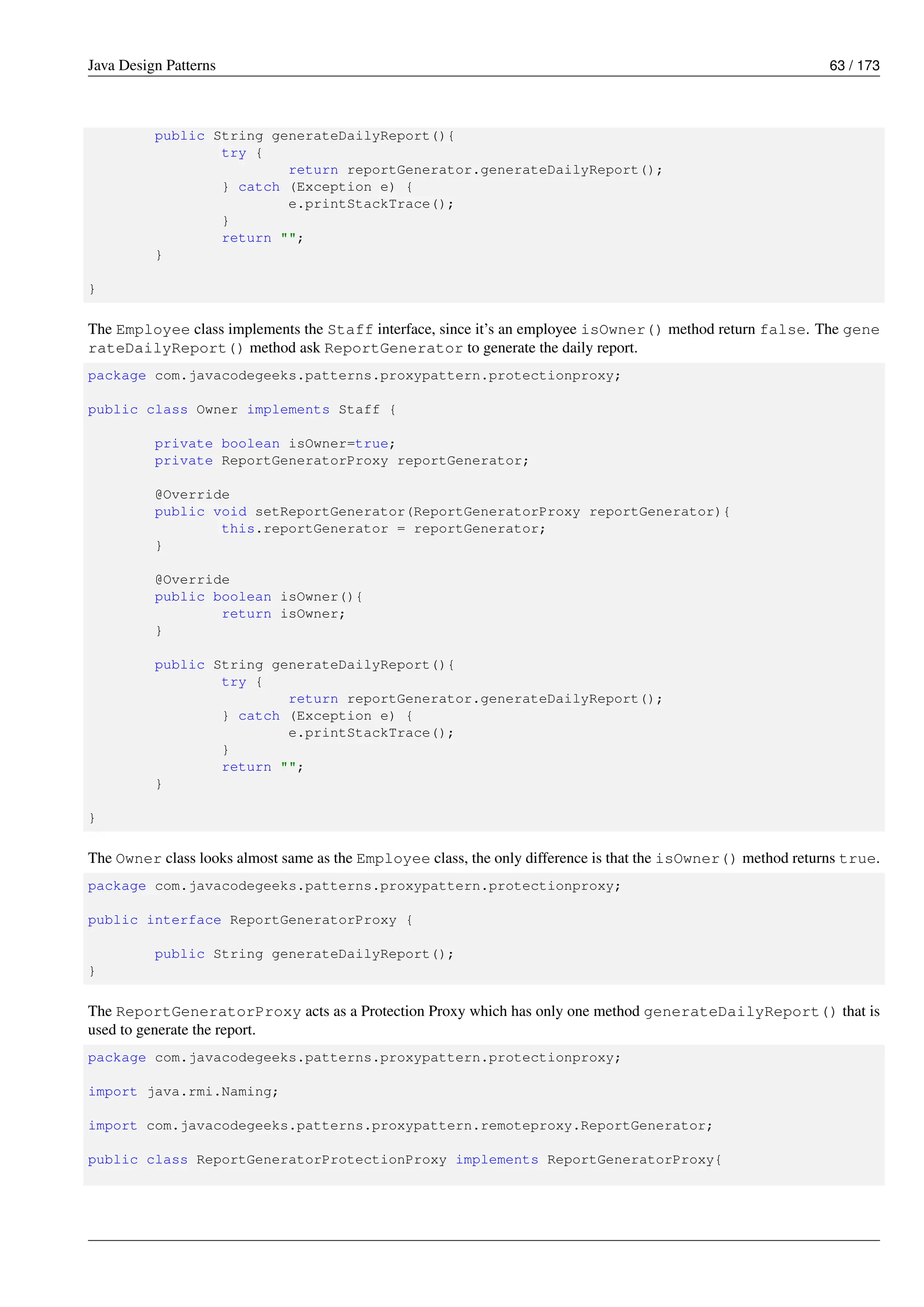 Java Design Patterns 63 / 173
public String generateDailyReport(){
try {
return reportGenerator.generateDailyReport();
} catch (Exception e) {
e.printStackTrace();
}
return "";
}
}
The Employee class implements the Staff interface, since it’s an employee isOwner() method return false. The gene
rateDailyReport() method ask ReportGenerator to generate the daily report.
package com.javacodegeeks.patterns.proxypattern.protectionproxy;
public class Owner implements Staff {
private boolean isOwner=true;
private ReportGeneratorProxy reportGenerator;
@Override
public void setReportGenerator(ReportGeneratorProxy reportGenerator){
this.reportGenerator = reportGenerator;
}
@Override
public boolean isOwner(){
return isOwner;
}
public String generateDailyReport(){
try {
return reportGenerator.generateDailyReport();
} catch (Exception e) {
e.printStackTrace();
}
return "";
}
}
The Owner class looks almost same as the Employee class, the only difference is that the isOwner() method returns true.
package com.javacodegeeks.patterns.proxypattern.protectionproxy;
public interface ReportGeneratorProxy {
public String generateDailyReport();
}
The ReportGeneratorProxy acts as a Protection Proxy which has only one method generateDailyReport() that is
used to generate the report.
package com.javacodegeeks.patterns.proxypattern.protectionproxy;
import java.rmi.Naming;
import com.javacodegeeks.patterns.proxypattern.remoteproxy.ReportGenerator;
public class ReportGeneratorProtectionProxy implements ReportGeneratorProxy{
 