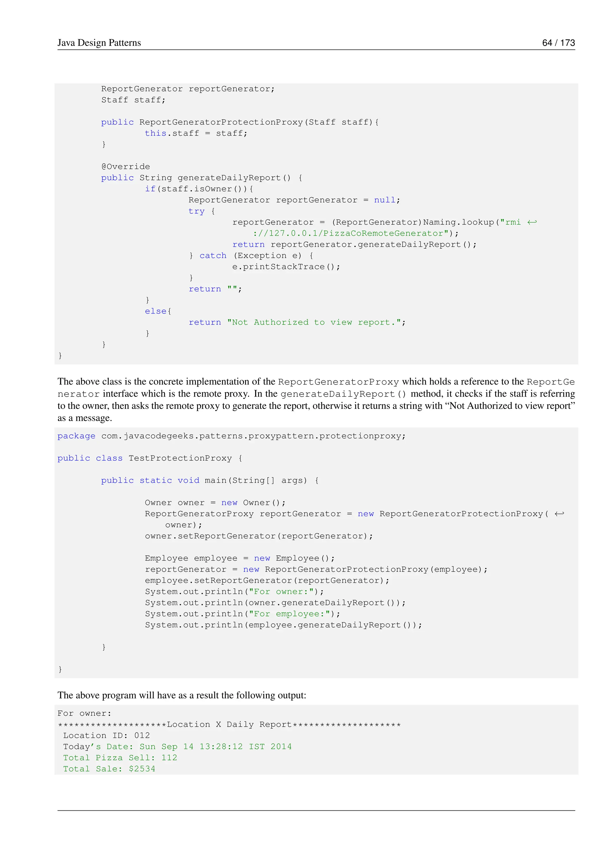 Java Design Patterns 64 / 173
ReportGenerator reportGenerator;
Staff staff;
public ReportGeneratorProtectionProxy(Staff staff){
this.staff = staff;
}
@Override
public String generateDailyReport() {
if(staff.isOwner()){
ReportGenerator reportGenerator = null;
try {
reportGenerator = (ReportGenerator)Naming.lookup("rmi ←-
://127.0.0.1/PizzaCoRemoteGenerator");
return reportGenerator.generateDailyReport();
} catch (Exception e) {
e.printStackTrace();
}
return "";
}
else{
return "Not Authorized to view report.";
}
}
}
The above class is the concrete implementation of the ReportGeneratorProxy which holds a reference to the ReportGe
nerator interface which is the remote proxy. In the generateDailyReport() method, it checks if the staff is referring
to the owner, then asks the remote proxy to generate the report, otherwise it returns a string with “Not Authorized to view report”
as a message.
package com.javacodegeeks.patterns.proxypattern.protectionproxy;
public class TestProtectionProxy {
public static void main(String[] args) {
Owner owner = new Owner();
ReportGeneratorProxy reportGenerator = new ReportGeneratorProtectionProxy( ←-
owner);
owner.setReportGenerator(reportGenerator);
Employee employee = new Employee();
reportGenerator = new ReportGeneratorProtectionProxy(employee);
employee.setReportGenerator(reportGenerator);
System.out.println("For owner:");
System.out.println(owner.generateDailyReport());
System.out.println("For employee:");
System.out.println(employee.generateDailyReport());
}
}
The above program will have as a result the following output:
For owner:
********************Location X Daily Report********************
Location ID: 012
Today’s Date: Sun Sep 14 13:28:12 IST 2014
Total Pizza Sell: 112
Total Sale: $2534
 