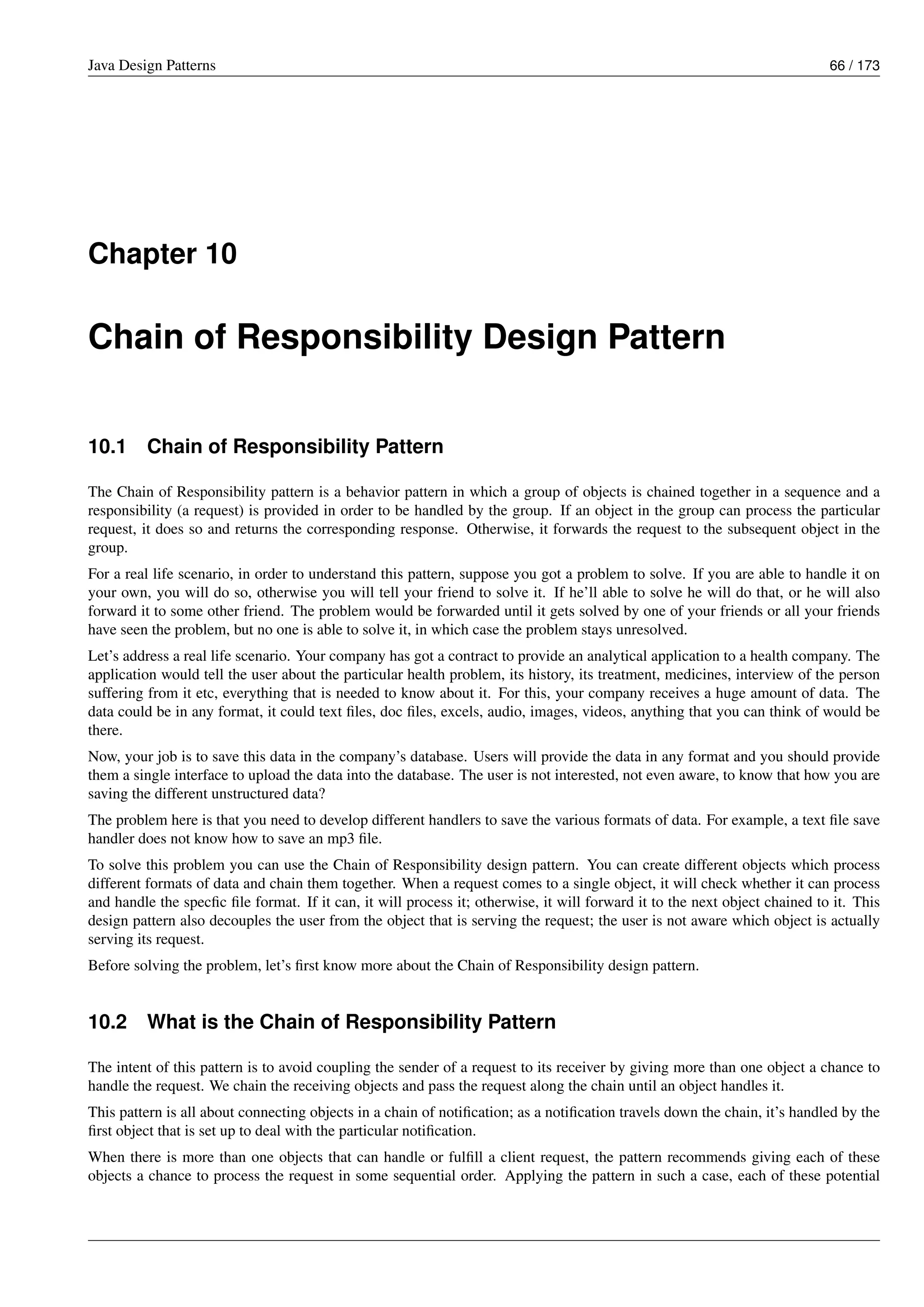 Java Design Patterns 66 / 173
Chapter 10
Chain of Responsibility Design Pattern
10.1 Chain of Responsibility Pattern
The Chain of Responsibility pattern is a behavior pattern in which a group of objects is chained together in a sequence and a
responsibility (a request) is provided in order to be handled by the group. If an object in the group can process the particular
request, it does so and returns the corresponding response. Otherwise, it forwards the request to the subsequent object in the
group.
For a real life scenario, in order to understand this pattern, suppose you got a problem to solve. If you are able to handle it on
your own, you will do so, otherwise you will tell your friend to solve it. If he’ll able to solve he will do that, or he will also
forward it to some other friend. The problem would be forwarded until it gets solved by one of your friends or all your friends
have seen the problem, but no one is able to solve it, in which case the problem stays unresolved.
Let’s address a real life scenario. Your company has got a contract to provide an analytical application to a health company. The
application would tell the user about the particular health problem, its history, its treatment, medicines, interview of the person
suffering from it etc, everything that is needed to know about it. For this, your company receives a huge amount of data. The
data could be in any format, it could text files, doc files, excels, audio, images, videos, anything that you can think of would be
there.
Now, your job is to save this data in the company’s database. Users will provide the data in any format and you should provide
them a single interface to upload the data into the database. The user is not interested, not even aware, to know that how you are
saving the different unstructured data?
The problem here is that you need to develop different handlers to save the various formats of data. For example, a text file save
handler does not know how to save an mp3 file.
To solve this problem you can use the Chain of Responsibility design pattern. You can create different objects which process
different formats of data and chain them together. When a request comes to a single object, it will check whether it can process
and handle the specfic file format. If it can, it will process it; otherwise, it will forward it to the next object chained to it. This
design pattern also decouples the user from the object that is serving the request; the user is not aware which object is actually
serving its request.
Before solving the problem, let’s first know more about the Chain of Responsibility design pattern.
10.2 What is the Chain of Responsibility Pattern
The intent of this pattern is to avoid coupling the sender of a request to its receiver by giving more than one object a chance to
handle the request. We chain the receiving objects and pass the request along the chain until an object handles it.
This pattern is all about connecting objects in a chain of notification; as a notification travels down the chain, it’s handled by the
first object that is set up to deal with the particular notification.
When there is more than one objects that can handle or fulfill a client request, the pattern recommends giving each of these
objects a chance to process the request in some sequential order. Applying the pattern in such a case, each of these potential
 