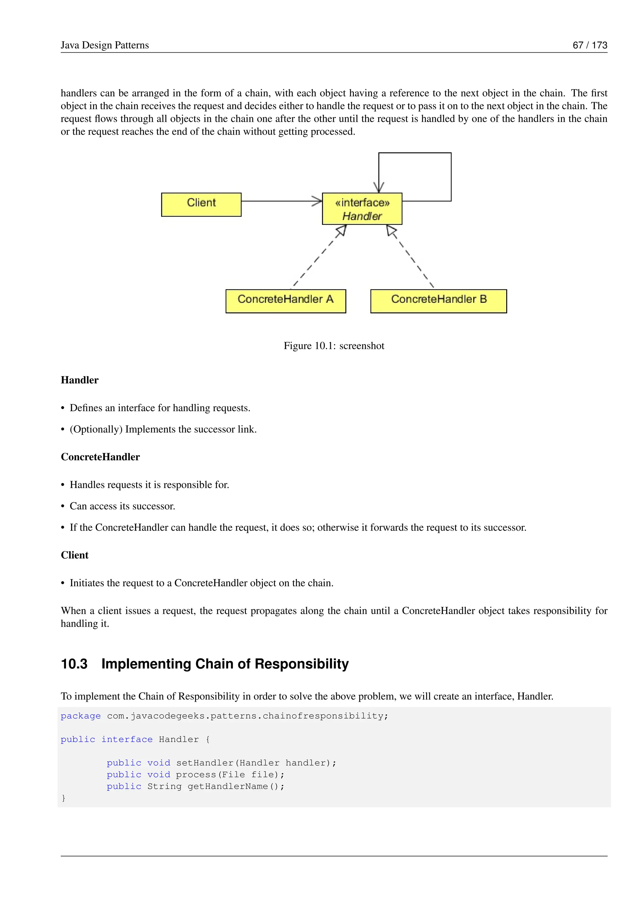 Java Design Patterns 67 / 173
handlers can be arranged in the form of a chain, with each object having a reference to the next object in the chain. The first
object in the chain receives the request and decides either to handle the request or to pass it on to the next object in the chain. The
request flows through all objects in the chain one after the other until the request is handled by one of the handlers in the chain
or the request reaches the end of the chain without getting processed.
Figure 10.1: screenshot
Handler
• Defines an interface for handling requests.
• (Optionally) Implements the successor link.
ConcreteHandler
• Handles requests it is responsible for.
• Can access its successor.
• If the ConcreteHandler can handle the request, it does so; otherwise it forwards the request to its successor.
Client
• Initiates the request to a ConcreteHandler object on the chain.
When a client issues a request, the request propagates along the chain until a ConcreteHandler object takes responsibility for
handling it.
10.3 Implementing Chain of Responsibility
To implement the Chain of Responsibility in order to solve the above problem, we will create an interface, Handler.
package com.javacodegeeks.patterns.chainofresponsibility;
public interface Handler {
public void setHandler(Handler handler);
public void process(File file);
public String getHandlerName();
}
 