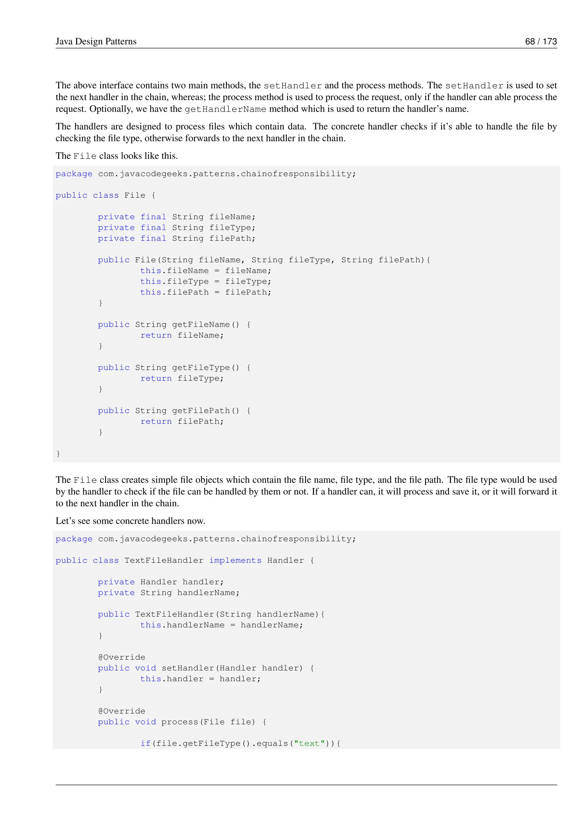 Java Design Patterns 68 / 173
The above interface contains two main methods, the setHandler and the process methods. The setHandler is used to set
the next handler in the chain, whereas; the process method is used to process the request, only if the handler can able process the
request. Optionally, we have the getHandlerName method which is used to return the handler’s name.
The handlers are designed to process files which contain data. The concrete handler checks if it’s able to handle the file by
checking the file type, otherwise forwards to the next handler in the chain.
The File class looks like this.
package com.javacodegeeks.patterns.chainofresponsibility;
public class File {
private final String fileName;
private final String fileType;
private final String filePath;
public File(String fileName, String fileType, String filePath){
this.fileName = fileName;
this.fileType = fileType;
this.filePath = filePath;
}
public String getFileName() {
return fileName;
}
public String getFileType() {
return fileType;
}
public String getFilePath() {
return filePath;
}
}
The File class creates simple file objects which contain the file name, file type, and the file path. The file type would be used
by the handler to check if the file can be handled by them or not. If a handler can, it will process and save it, or it will forward it
to the next handler in the chain.
Let’s see some concrete handlers now.
package com.javacodegeeks.patterns.chainofresponsibility;
public class TextFileHandler implements Handler {
private Handler handler;
private String handlerName;
public TextFileHandler(String handlerName){
this.handlerName = handlerName;
}
@Override
public void setHandler(Handler handler) {
this.handler = handler;
}
@Override
public void process(File file) {
if(file.getFileType().equals("text")){
 