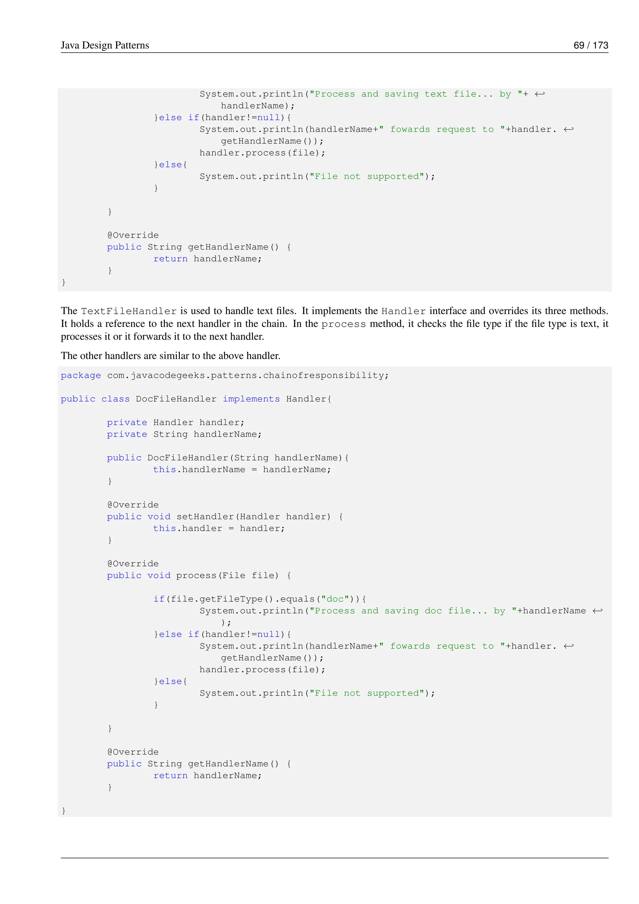 Java Design Patterns 69 / 173
System.out.println("Process and saving text file... by "+ ←-
handlerName);
}else if(handler!=null){
System.out.println(handlerName+" fowards request to "+handler. ←-
getHandlerName());
handler.process(file);
}else{
System.out.println("File not supported");
}
}
@Override
public String getHandlerName() {
return handlerName;
}
}
The TextFileHandler is used to handle text files. It implements the Handler interface and overrides its three methods.
It holds a reference to the next handler in the chain. In the process method, it checks the file type if the file type is text, it
processes it or it forwards it to the next handler.
The other handlers are similar to the above handler.
package com.javacodegeeks.patterns.chainofresponsibility;
public class DocFileHandler implements Handler{
private Handler handler;
private String handlerName;
public DocFileHandler(String handlerName){
this.handlerName = handlerName;
}
@Override
public void setHandler(Handler handler) {
this.handler = handler;
}
@Override
public void process(File file) {
if(file.getFileType().equals("doc")){
System.out.println("Process and saving doc file... by "+handlerName ←-
);
}else if(handler!=null){
System.out.println(handlerName+" fowards request to "+handler. ←-
getHandlerName());
handler.process(file);
}else{
System.out.println("File not supported");
}
}
@Override
public String getHandlerName() {
return handlerName;
}
}
 