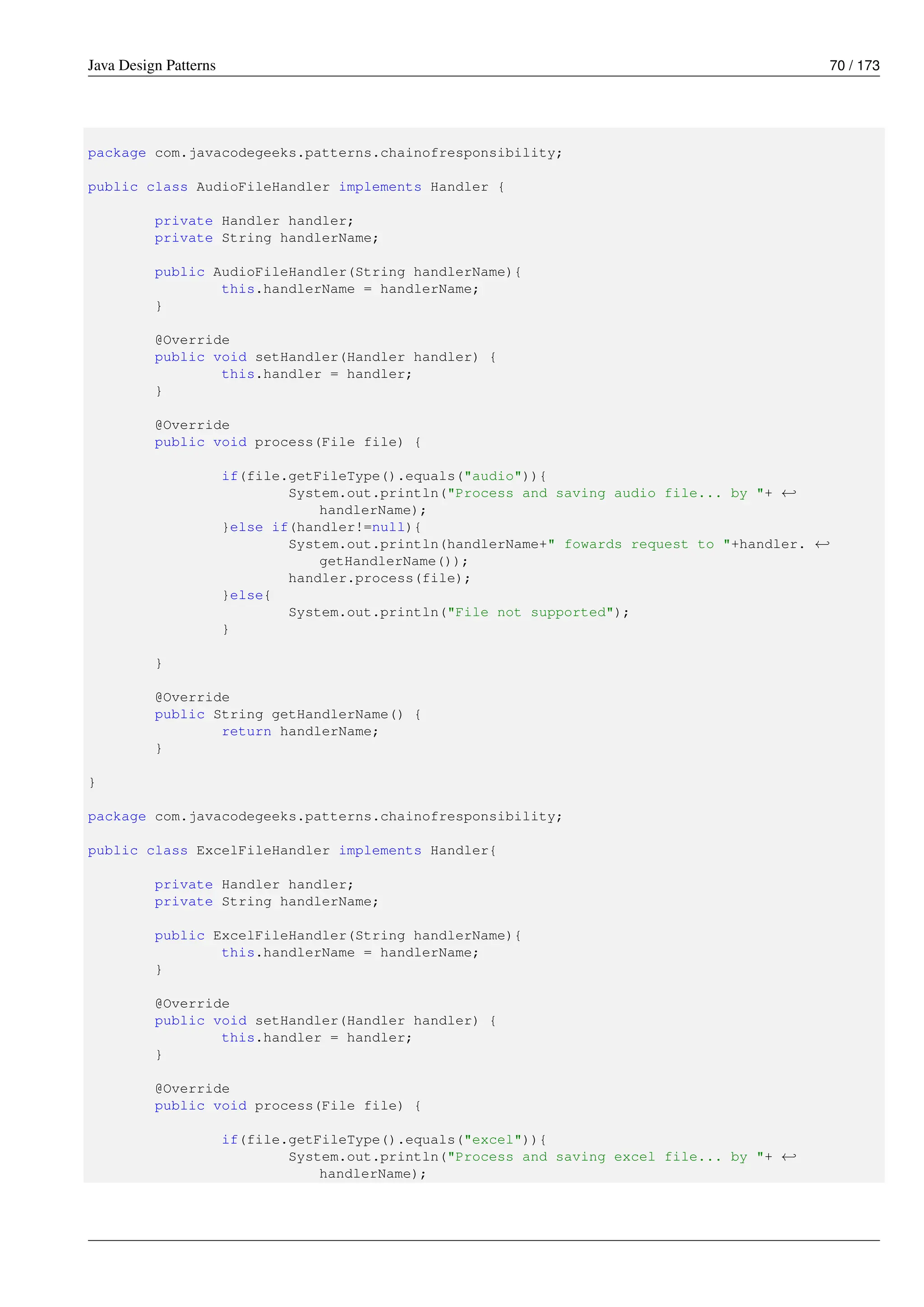 Java Design Patterns 70 / 173
package com.javacodegeeks.patterns.chainofresponsibility;
public class AudioFileHandler implements Handler {
private Handler handler;
private String handlerName;
public AudioFileHandler(String handlerName){
this.handlerName = handlerName;
}
@Override
public void setHandler(Handler handler) {
this.handler = handler;
}
@Override
public void process(File file) {
if(file.getFileType().equals("audio")){
System.out.println("Process and saving audio file... by "+ ←-
handlerName);
}else if(handler!=null){
System.out.println(handlerName+" fowards request to "+handler. ←-
getHandlerName());
handler.process(file);
}else{
System.out.println("File not supported");
}
}
@Override
public String getHandlerName() {
return handlerName;
}
}
package com.javacodegeeks.patterns.chainofresponsibility;
public class ExcelFileHandler implements Handler{
private Handler handler;
private String handlerName;
public ExcelFileHandler(String handlerName){
this.handlerName = handlerName;
}
@Override
public void setHandler(Handler handler) {
this.handler = handler;
}
@Override
public void process(File file) {
if(file.getFileType().equals("excel")){
System.out.println("Process and saving excel file... by "+ ←-
handlerName);
 
