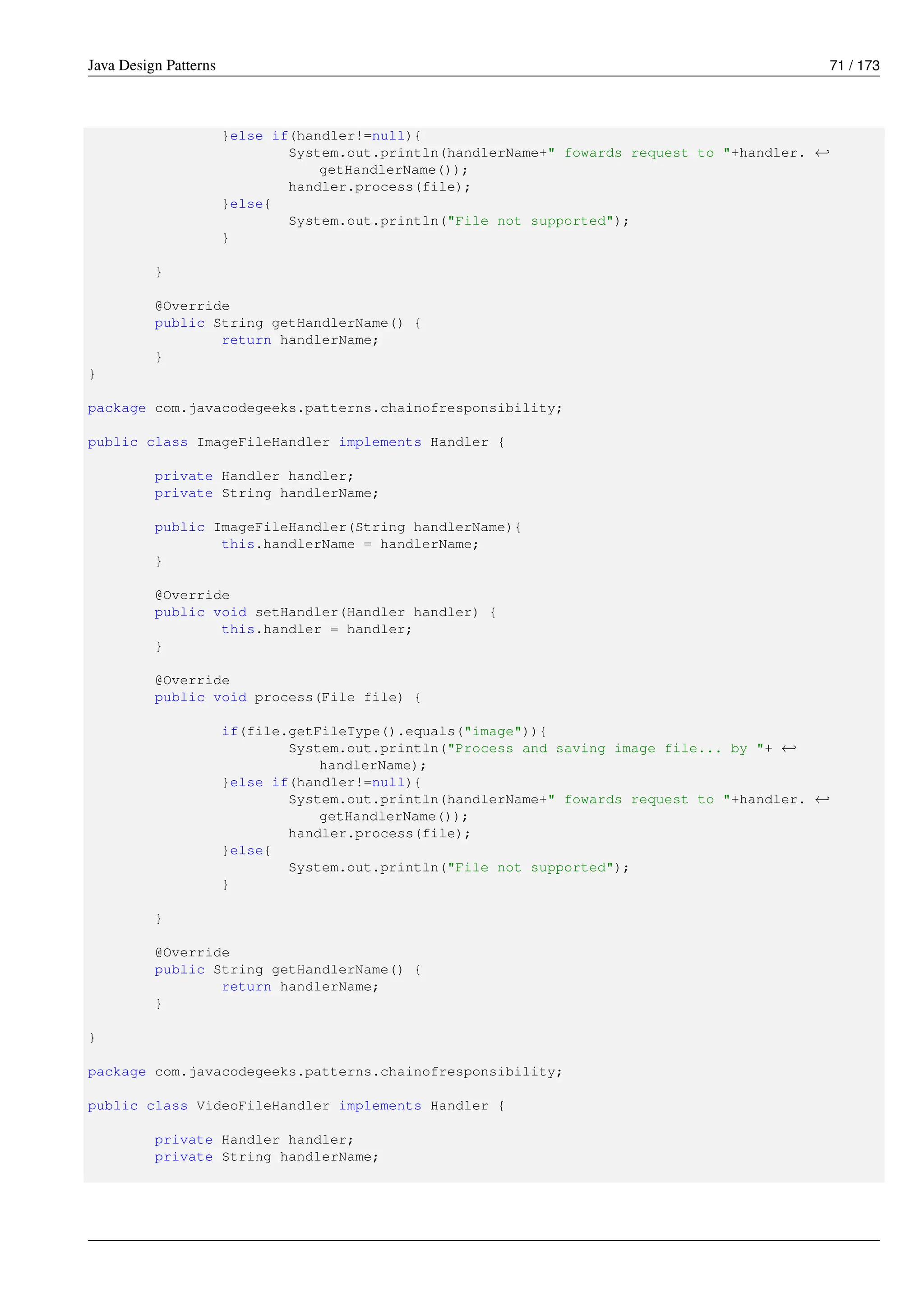 Java Design Patterns 71 / 173
}else if(handler!=null){
System.out.println(handlerName+" fowards request to "+handler. ←-
getHandlerName());
handler.process(file);
}else{
System.out.println("File not supported");
}
}
@Override
public String getHandlerName() {
return handlerName;
}
}
package com.javacodegeeks.patterns.chainofresponsibility;
public class ImageFileHandler implements Handler {
private Handler handler;
private String handlerName;
public ImageFileHandler(String handlerName){
this.handlerName = handlerName;
}
@Override
public void setHandler(Handler handler) {
this.handler = handler;
}
@Override
public void process(File file) {
if(file.getFileType().equals("image")){
System.out.println("Process and saving image file... by "+ ←-
handlerName);
}else if(handler!=null){
System.out.println(handlerName+" fowards request to "+handler. ←-
getHandlerName());
handler.process(file);
}else{
System.out.println("File not supported");
}
}
@Override
public String getHandlerName() {
return handlerName;
}
}
package com.javacodegeeks.patterns.chainofresponsibility;
public class VideoFileHandler implements Handler {
private Handler handler;
private String handlerName;
 