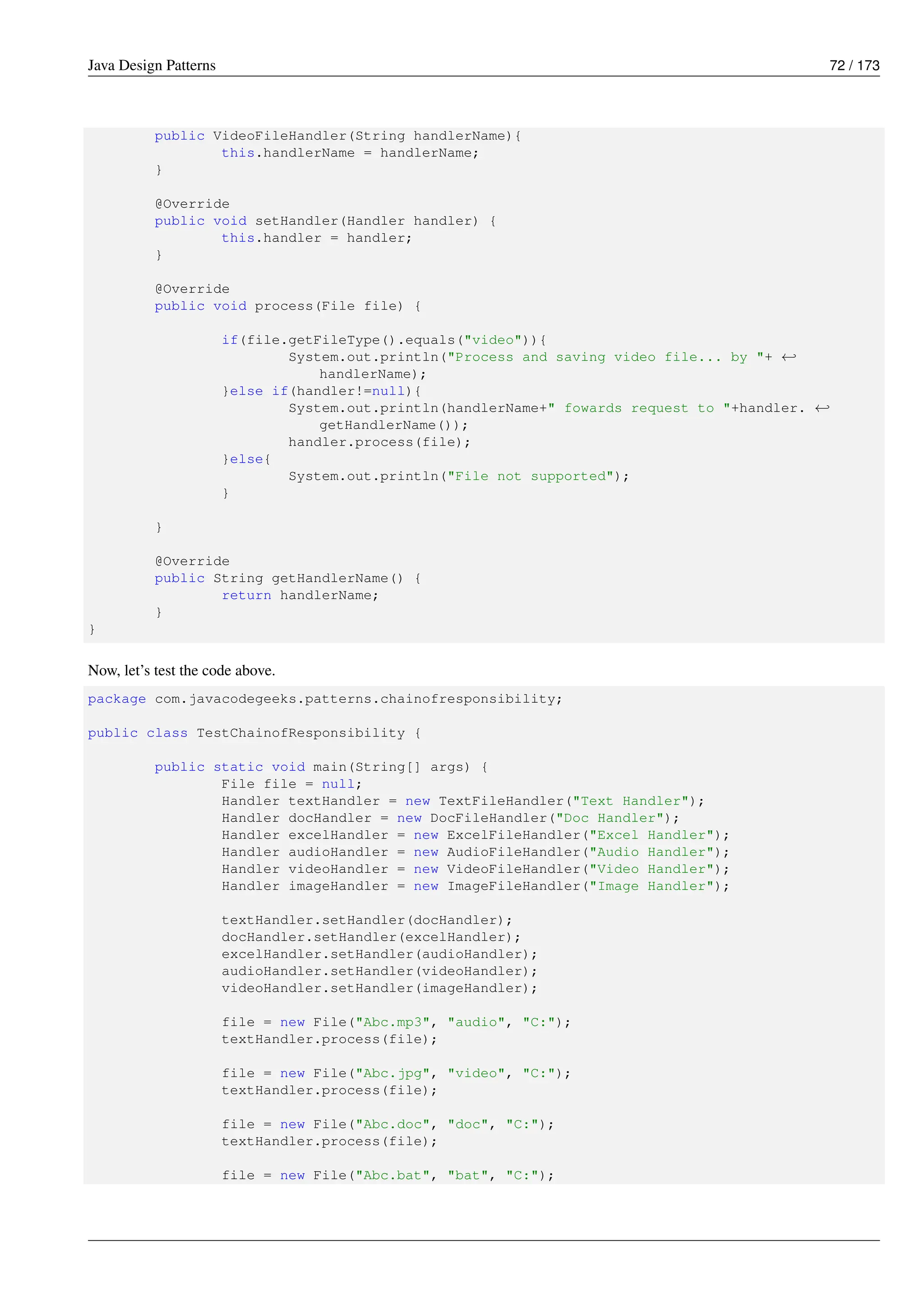 Java Design Patterns 72 / 173
public VideoFileHandler(String handlerName){
this.handlerName = handlerName;
}
@Override
public void setHandler(Handler handler) {
this.handler = handler;
}
@Override
public void process(File file) {
if(file.getFileType().equals("video")){
System.out.println("Process and saving video file... by "+ ←-
handlerName);
}else if(handler!=null){
System.out.println(handlerName+" fowards request to "+handler. ←-
getHandlerName());
handler.process(file);
}else{
System.out.println("File not supported");
}
}
@Override
public String getHandlerName() {
return handlerName;
}
}
Now, let’s test the code above.
package com.javacodegeeks.patterns.chainofresponsibility;
public class TestChainofResponsibility {
public static void main(String[] args) {
File file = null;
Handler textHandler = new TextFileHandler("Text Handler");
Handler docHandler = new DocFileHandler("Doc Handler");
Handler excelHandler = new ExcelFileHandler("Excel Handler");
Handler audioHandler = new AudioFileHandler("Audio Handler");
Handler videoHandler = new VideoFileHandler("Video Handler");
Handler imageHandler = new ImageFileHandler("Image Handler");
textHandler.setHandler(docHandler);
docHandler.setHandler(excelHandler);
excelHandler.setHandler(audioHandler);
audioHandler.setHandler(videoHandler);
videoHandler.setHandler(imageHandler);
file = new File("Abc.mp3", "audio", "C:");
textHandler.process(file);
file = new File("Abc.jpg", "video", "C:");
textHandler.process(file);
file = new File("Abc.doc", "doc", "C:");
textHandler.process(file);
file = new File("Abc.bat", "bat", "C:");
 