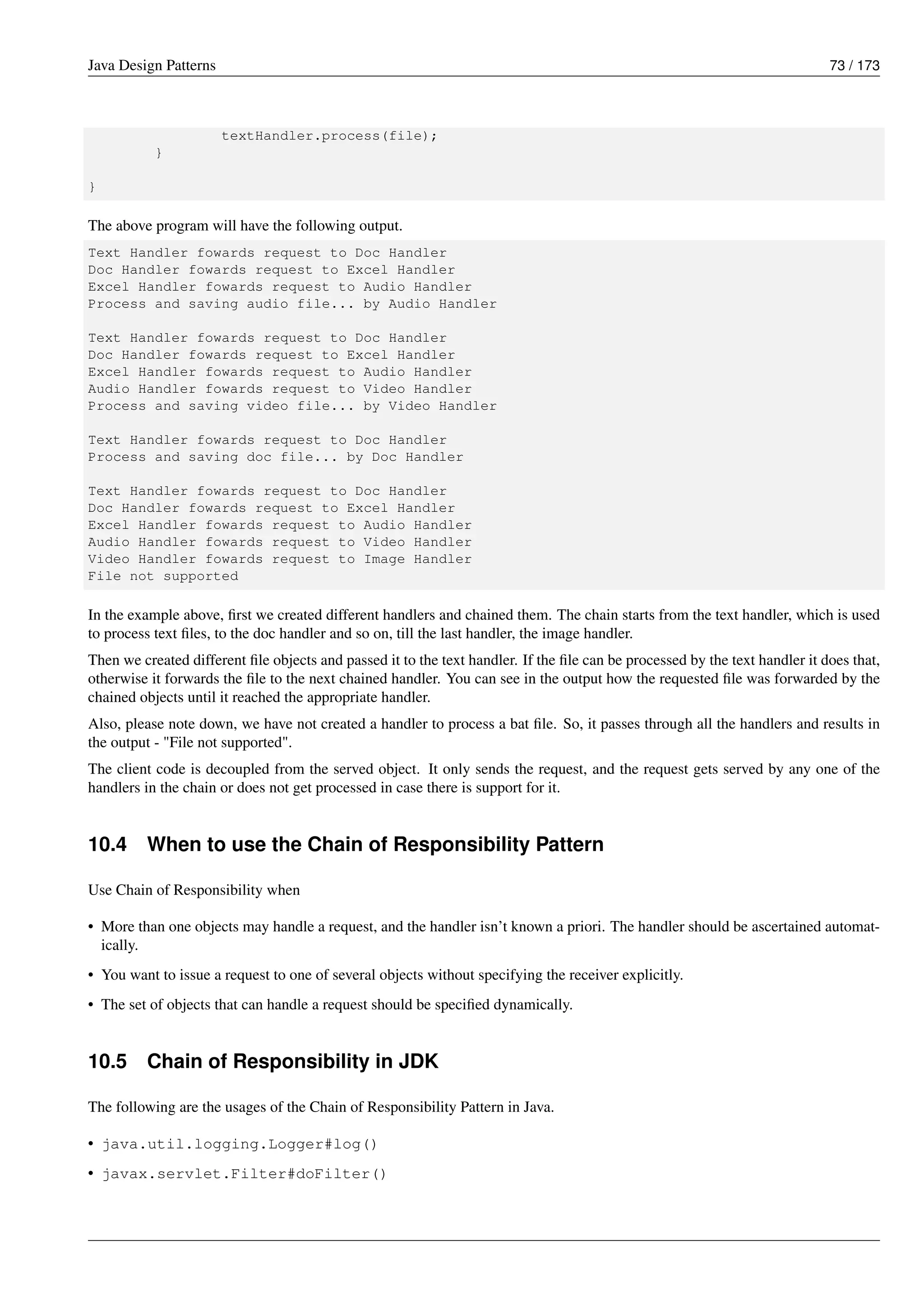Java Design Patterns 73 / 173
textHandler.process(file);
}
}
The above program will have the following output.
Text Handler fowards request to Doc Handler
Doc Handler fowards request to Excel Handler
Excel Handler fowards request to Audio Handler
Process and saving audio file... by Audio Handler
Text Handler fowards request to Doc Handler
Doc Handler fowards request to Excel Handler
Excel Handler fowards request to Audio Handler
Audio Handler fowards request to Video Handler
Process and saving video file... by Video Handler
Text Handler fowards request to Doc Handler
Process and saving doc file... by Doc Handler
Text Handler fowards request to Doc Handler
Doc Handler fowards request to Excel Handler
Excel Handler fowards request to Audio Handler
Audio Handler fowards request to Video Handler
Video Handler fowards request to Image Handler
File not supported
In the example above, first we created different handlers and chained them. The chain starts from the text handler, which is used
to process text files, to the doc handler and so on, till the last handler, the image handler.
Then we created different file objects and passed it to the text handler. If the file can be processed by the text handler it does that,
otherwise it forwards the file to the next chained handler. You can see in the output how the requested file was forwarded by the
chained objects until it reached the appropriate handler.
Also, please note down, we have not created a handler to process a bat file. So, it passes through all the handlers and results in
the output - "File not supported".
The client code is decoupled from the served object. It only sends the request, and the request gets served by any one of the
handlers in the chain or does not get processed in case there is support for it.
10.4 When to use the Chain of Responsibility Pattern
Use Chain of Responsibility when
• More than one objects may handle a request, and the handler isn’t known a priori. The handler should be ascertained automat-
ically.
• You want to issue a request to one of several objects without specifying the receiver explicitly.
• The set of objects that can handle a request should be specified dynamically.
10.5 Chain of Responsibility in JDK
The following are the usages of the Chain of Responsibility Pattern in Java.
• java.util.logging.Logger#log()
• javax.servlet.Filter#doFilter()
 