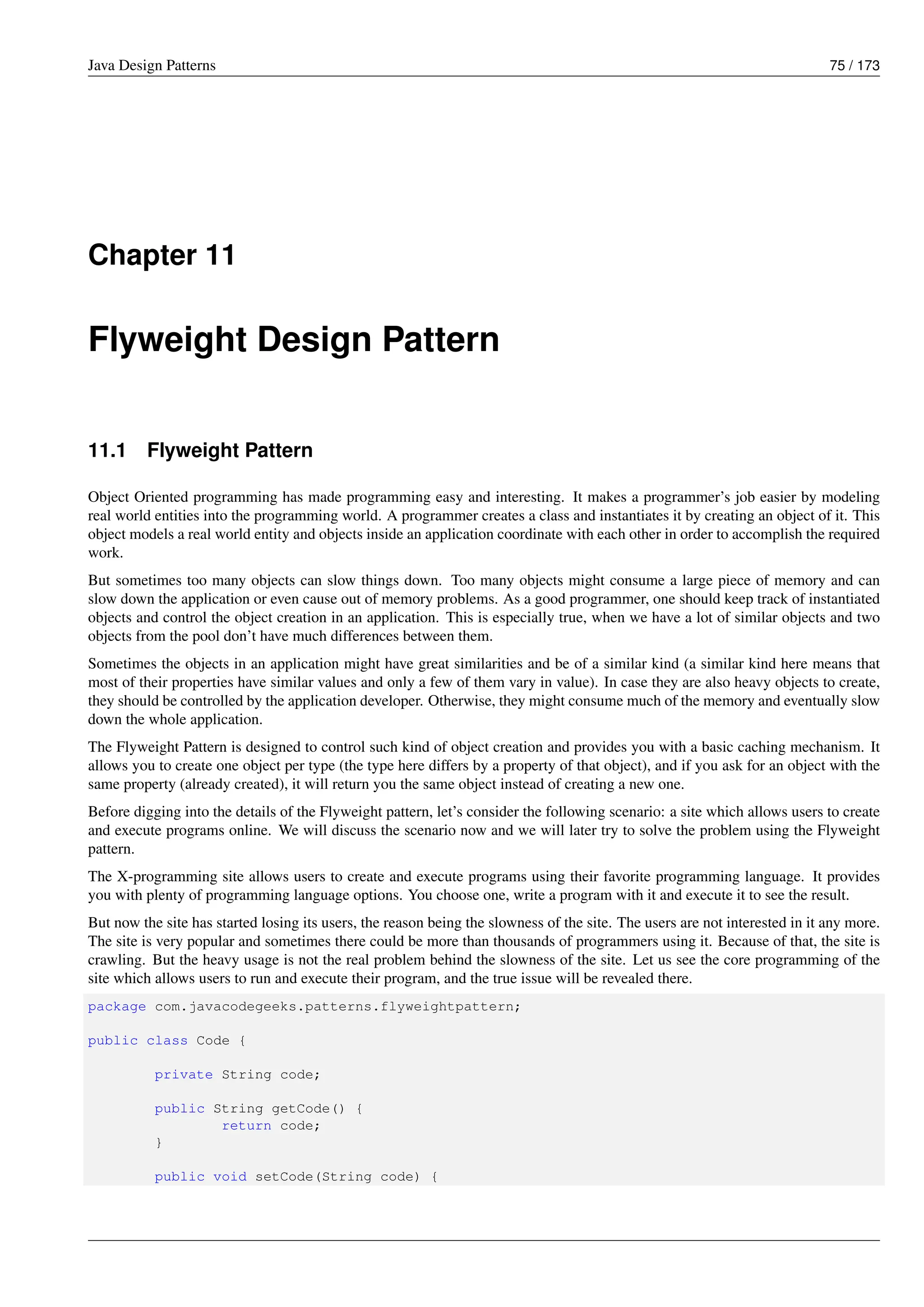 Java Design Patterns 75 / 173
Chapter 11
Flyweight Design Pattern
11.1 Flyweight Pattern
Object Oriented programming has made programming easy and interesting. It makes a programmer’s job easier by modeling
real world entities into the programming world. A programmer creates a class and instantiates it by creating an object of it. This
object models a real world entity and objects inside an application coordinate with each other in order to accomplish the required
work.
But sometimes too many objects can slow things down. Too many objects might consume a large piece of memory and can
slow down the application or even cause out of memory problems. As a good programmer, one should keep track of instantiated
objects and control the object creation in an application. This is especially true, when we have a lot of similar objects and two
objects from the pool don’t have much differences between them.
Sometimes the objects in an application might have great similarities and be of a similar kind (a similar kind here means that
most of their properties have similar values and only a few of them vary in value). In case they are also heavy objects to create,
they should be controlled by the application developer. Otherwise, they might consume much of the memory and eventually slow
down the whole application.
The Flyweight Pattern is designed to control such kind of object creation and provides you with a basic caching mechanism. It
allows you to create one object per type (the type here differs by a property of that object), and if you ask for an object with the
same property (already created), it will return you the same object instead of creating a new one.
Before digging into the details of the Flyweight pattern, let’s consider the following scenario: a site which allows users to create
and execute programs online. We will discuss the scenario now and we will later try to solve the problem using the Flyweight
pattern.
The X-programming site allows users to create and execute programs using their favorite programming language. It provides
you with plenty of programming language options. You choose one, write a program with it and execute it to see the result.
But now the site has started losing its users, the reason being the slowness of the site. The users are not interested in it any more.
The site is very popular and sometimes there could be more than thousands of programmers using it. Because of that, the site is
crawling. But the heavy usage is not the real problem behind the slowness of the site. Let us see the core programming of the
site which allows users to run and execute their program, and the true issue will be revealed there.
package com.javacodegeeks.patterns.flyweightpattern;
public class Code {
private String code;
public String getCode() {
return code;
}
public void setCode(String code) {
 