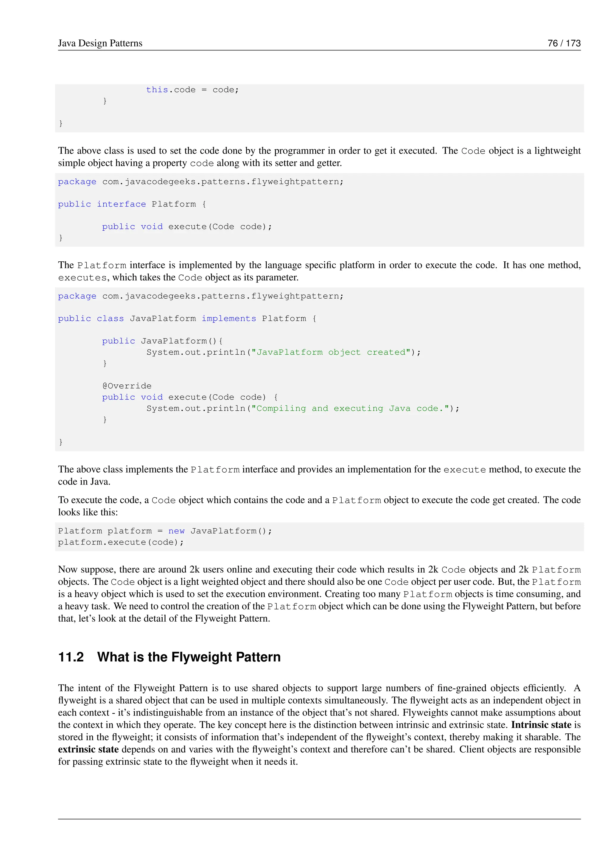 Java Design Patterns 76 / 173
this.code = code;
}
}
The above class is used to set the code done by the programmer in order to get it executed. The Code object is a lightweight
simple object having a property code along with its setter and getter.
package com.javacodegeeks.patterns.flyweightpattern;
public interface Platform {
public void execute(Code code);
}
The Platform interface is implemented by the language specific platform in order to execute the code. It has one method,
executes, which takes the Code object as its parameter.
package com.javacodegeeks.patterns.flyweightpattern;
public class JavaPlatform implements Platform {
public JavaPlatform(){
System.out.println("JavaPlatform object created");
}
@Override
public void execute(Code code) {
System.out.println("Compiling and executing Java code.");
}
}
The above class implements the Platform interface and provides an implementation for the execute method, to execute the
code in Java.
To execute the code, a Code object which contains the code and a Platform object to execute the code get created. The code
looks like this:
Platform platform = new JavaPlatform();
platform.execute(code);
Now suppose, there are around 2k users online and executing their code which results in 2k Code objects and 2k Platform
objects. The Code object is a light weighted object and there should also be one Code object per user code. But, the Platform
is a heavy object which is used to set the execution environment. Creating too many Platform objects is time consuming, and
a heavy task. We need to control the creation of the Platform object which can be done using the Flyweight Pattern, but before
that, let’s look at the detail of the Flyweight Pattern.
11.2 What is the Flyweight Pattern
The intent of the Flyweight Pattern is to use shared objects to support large numbers of fine-grained objects efficiently. A
flyweight is a shared object that can be used in multiple contexts simultaneously. The flyweight acts as an independent object in
each context - it’s indistinguishable from an instance of the object that’s not shared. Flyweights cannot make assumptions about
the context in which they operate. The key concept here is the distinction between intrinsic and extrinsic state. Intrinsic state is
stored in the flyweight; it consists of information that’s independent of the flyweight’s context, thereby making it sharable. The
extrinsic state depends on and varies with the flyweight’s context and therefore can’t be shared. Client objects are responsible
for passing extrinsic state to the flyweight when it needs it.
 