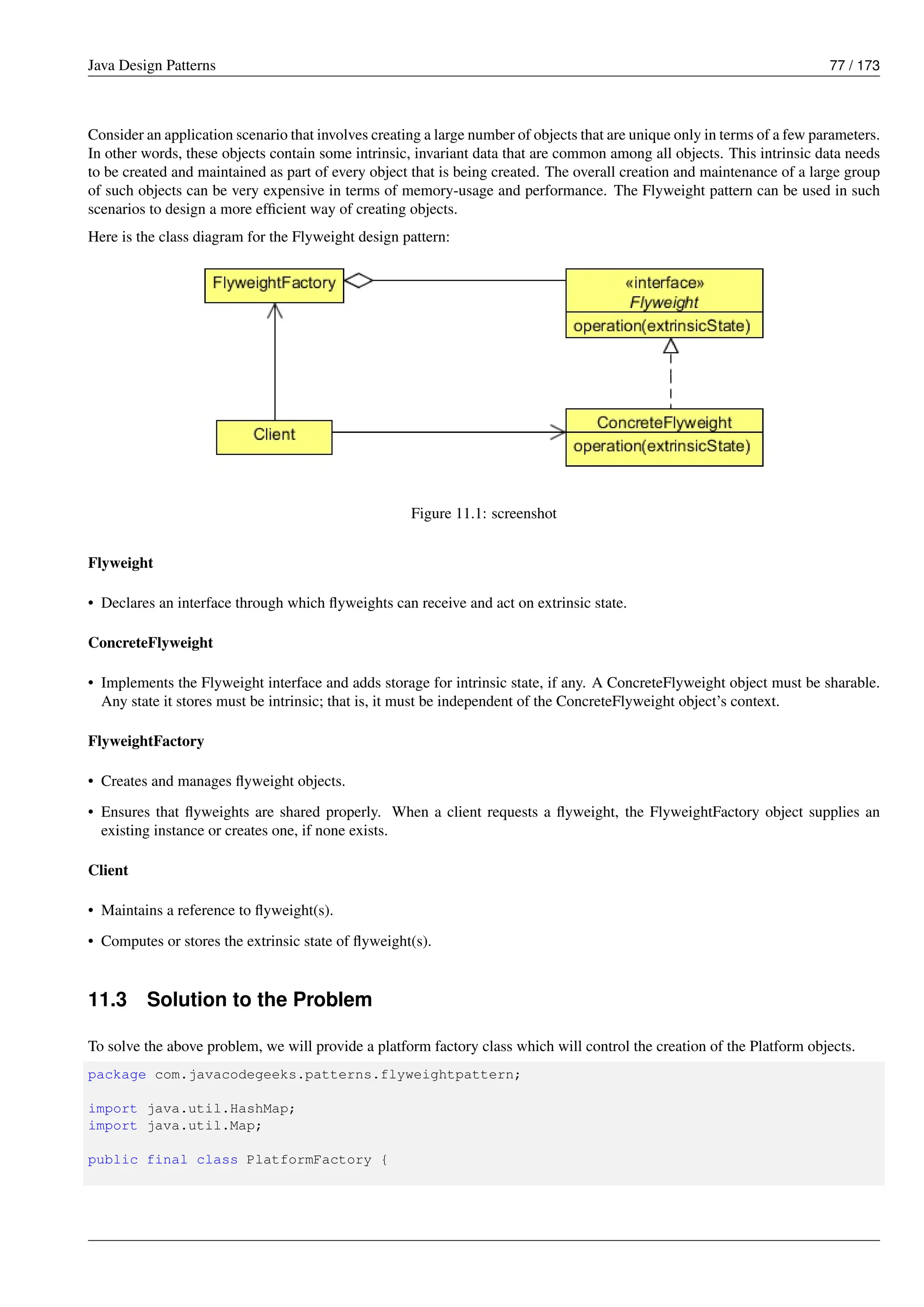 Java Design Patterns 77 / 173
Consider an application scenario that involves creating a large number of objects that are unique only in terms of a few parameters.
In other words, these objects contain some intrinsic, invariant data that are common among all objects. This intrinsic data needs
to be created and maintained as part of every object that is being created. The overall creation and maintenance of a large group
of such objects can be very expensive in terms of memory-usage and performance. The Flyweight pattern can be used in such
scenarios to design a more efficient way of creating objects.
Here is the class diagram for the Flyweight design pattern:
Figure 11.1: screenshot
Flyweight
• Declares an interface through which flyweights can receive and act on extrinsic state.
ConcreteFlyweight
• Implements the Flyweight interface and adds storage for intrinsic state, if any. A ConcreteFlyweight object must be sharable.
Any state it stores must be intrinsic; that is, it must be independent of the ConcreteFlyweight object’s context.
FlyweightFactory
• Creates and manages flyweight objects.
• Ensures that flyweights are shared properly. When a client requests a flyweight, the FlyweightFactory object supplies an
existing instance or creates one, if none exists.
Client
• Maintains a reference to flyweight(s).
• Computes or stores the extrinsic state of flyweight(s).
11.3 Solution to the Problem
To solve the above problem, we will provide a platform factory class which will control the creation of the Platform objects.
package com.javacodegeeks.patterns.flyweightpattern;
import java.util.HashMap;
import java.util.Map;
public final class PlatformFactory {
 