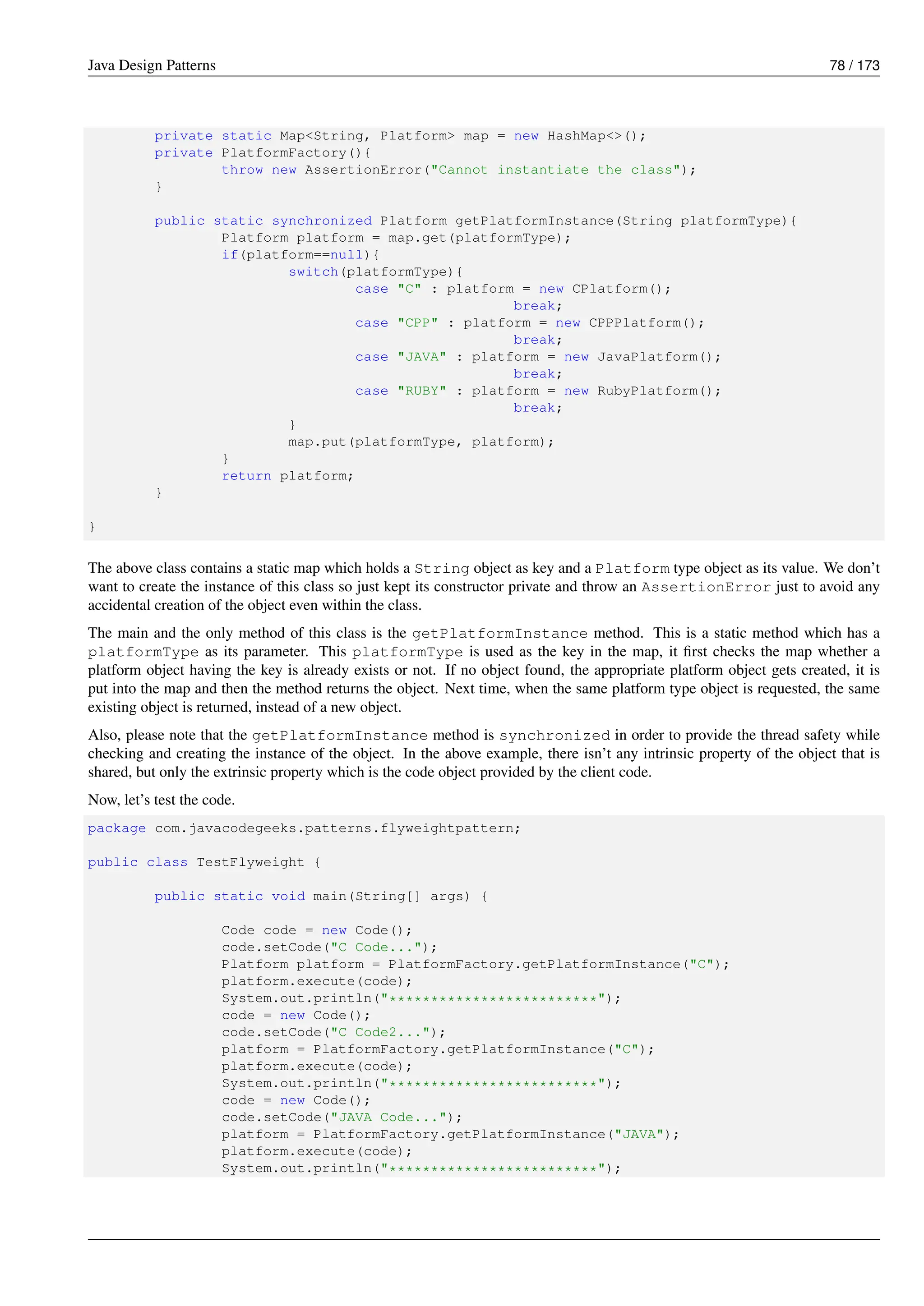 Java Design Patterns 78 / 173
private static Map<String, Platform> map = new HashMap<>();
private PlatformFactory(){
throw new AssertionError("Cannot instantiate the class");
}
public static synchronized Platform getPlatformInstance(String platformType){
Platform platform = map.get(platformType);
if(platform==null){
switch(platformType){
case "C" : platform = new CPlatform();
break;
case "CPP" : platform = new CPPPlatform();
break;
case "JAVA" : platform = new JavaPlatform();
break;
case "RUBY" : platform = new RubyPlatform();
break;
}
map.put(platformType, platform);
}
return platform;
}
}
The above class contains a static map which holds a String object as key and a Platform type object as its value. We don’t
want to create the instance of this class so just kept its constructor private and throw an AssertionError just to avoid any
accidental creation of the object even within the class.
The main and the only method of this class is the getPlatformInstance method. This is a static method which has a
platformType as its parameter. This platformType is used as the key in the map, it first checks the map whether a
platform object having the key is already exists or not. If no object found, the appropriate platform object gets created, it is
put into the map and then the method returns the object. Next time, when the same platform type object is requested, the same
existing object is returned, instead of a new object.
Also, please note that the getPlatformInstance method is synchronized in order to provide the thread safety while
checking and creating the instance of the object. In the above example, there isn’t any intrinsic property of the object that is
shared, but only the extrinsic property which is the code object provided by the client code.
Now, let’s test the code.
package com.javacodegeeks.patterns.flyweightpattern;
public class TestFlyweight {
public static void main(String[] args) {
Code code = new Code();
code.setCode("C Code...");
Platform platform = PlatformFactory.getPlatformInstance("C");
platform.execute(code);
System.out.println("*************************");
code = new Code();
code.setCode("C Code2...");
platform = PlatformFactory.getPlatformInstance("C");
platform.execute(code);
System.out.println("*************************");
code = new Code();
code.setCode("JAVA Code...");
platform = PlatformFactory.getPlatformInstance("JAVA");
platform.execute(code);
System.out.println("*************************");
 