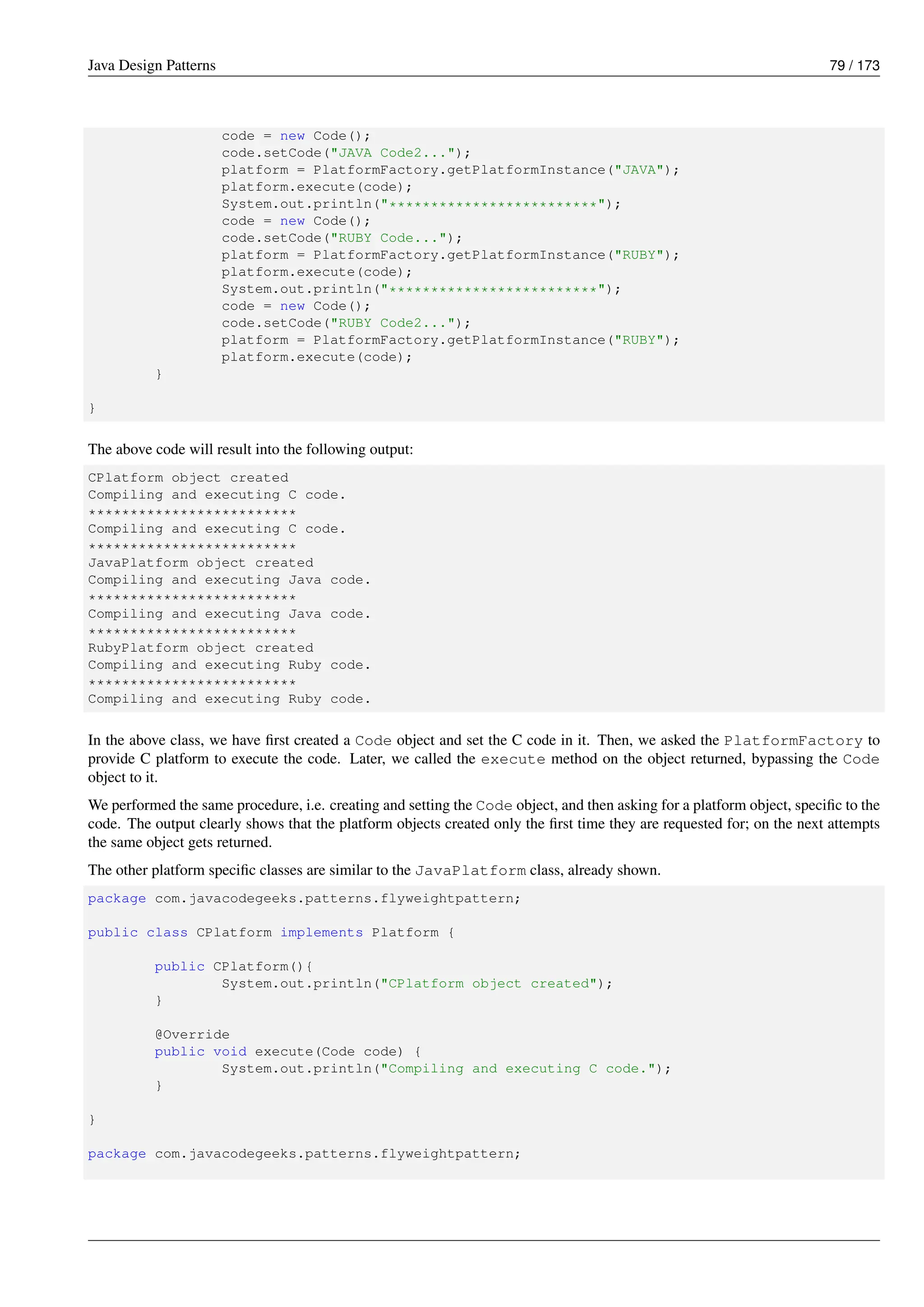 Java Design Patterns 79 / 173
code = new Code();
code.setCode("JAVA Code2...");
platform = PlatformFactory.getPlatformInstance("JAVA");
platform.execute(code);
System.out.println("*************************");
code = new Code();
code.setCode("RUBY Code...");
platform = PlatformFactory.getPlatformInstance("RUBY");
platform.execute(code);
System.out.println("*************************");
code = new Code();
code.setCode("RUBY Code2...");
platform = PlatformFactory.getPlatformInstance("RUBY");
platform.execute(code);
}
}
The above code will result into the following output:
CPlatform object created
Compiling and executing C code.
*************************
Compiling and executing C code.
*************************
JavaPlatform object created
Compiling and executing Java code.
*************************
Compiling and executing Java code.
*************************
RubyPlatform object created
Compiling and executing Ruby code.
*************************
Compiling and executing Ruby code.
In the above class, we have first created a Code object and set the C code in it. Then, we asked the PlatformFactory to
provide C platform to execute the code. Later, we called the execute method on the object returned, bypassing the Code
object to it.
We performed the same procedure, i.e. creating and setting the Code object, and then asking for a platform object, specific to the
code. The output clearly shows that the platform objects created only the first time they are requested for; on the next attempts
the same object gets returned.
The other platform specific classes are similar to the JavaPlatform class, already shown.
package com.javacodegeeks.patterns.flyweightpattern;
public class CPlatform implements Platform {
public CPlatform(){
System.out.println("CPlatform object created");
}
@Override
public void execute(Code code) {
System.out.println("Compiling and executing C code.");
}
}
package com.javacodegeeks.patterns.flyweightpattern;
 