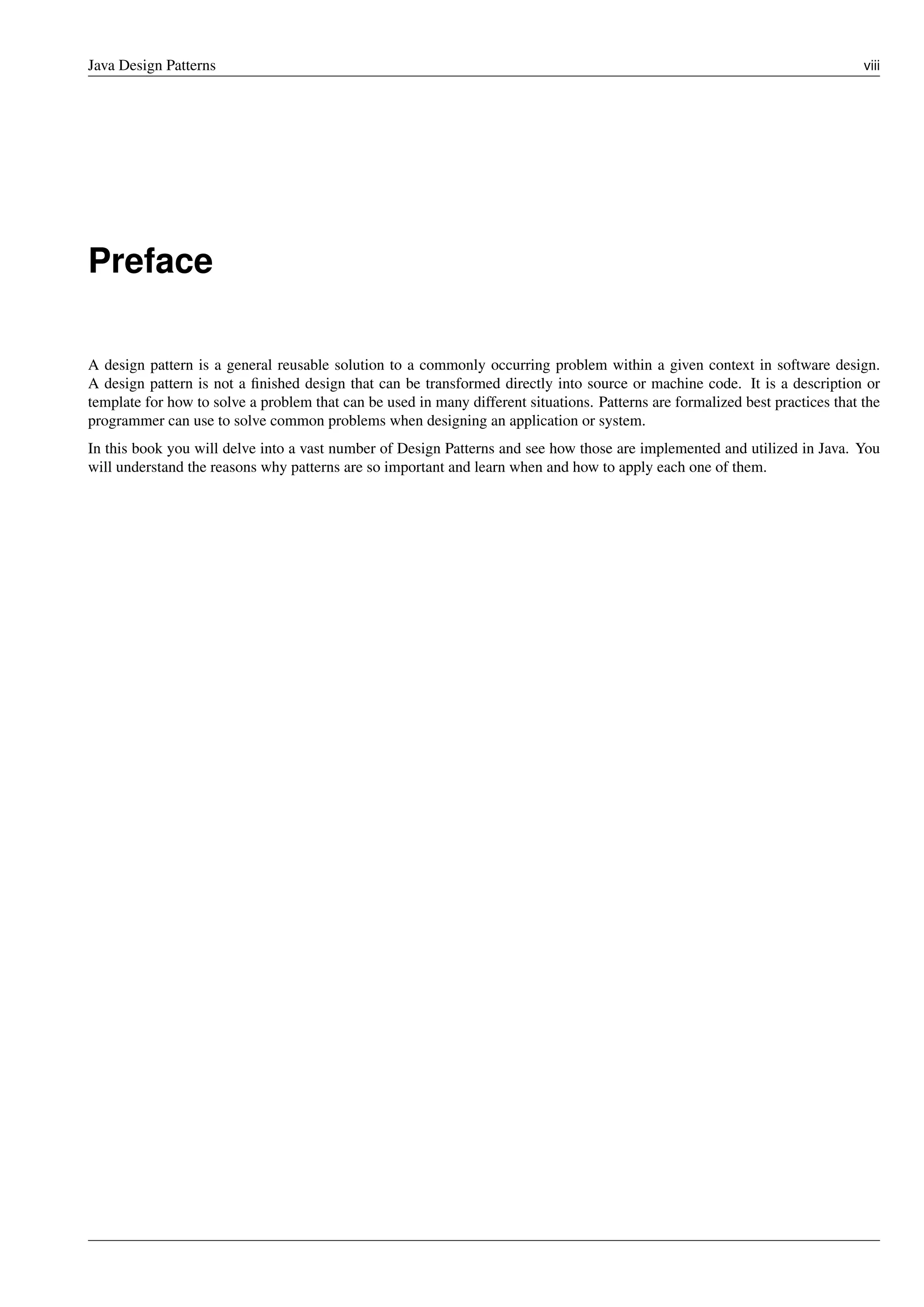 Java Design Patterns viii
Preface
A design pattern is a general reusable solution to a commonly occurring problem within a given context in software design.
A design pattern is not a finished design that can be transformed directly into source or machine code. It is a description or
template for how to solve a problem that can be used in many different situations. Patterns are formalized best practices that the
programmer can use to solve common problems when designing an application or system.
In this book you will delve into a vast number of Design Patterns and see how those are implemented and utilized in Java. You
will understand the reasons why patterns are so important and learn when and how to apply each one of them.
 