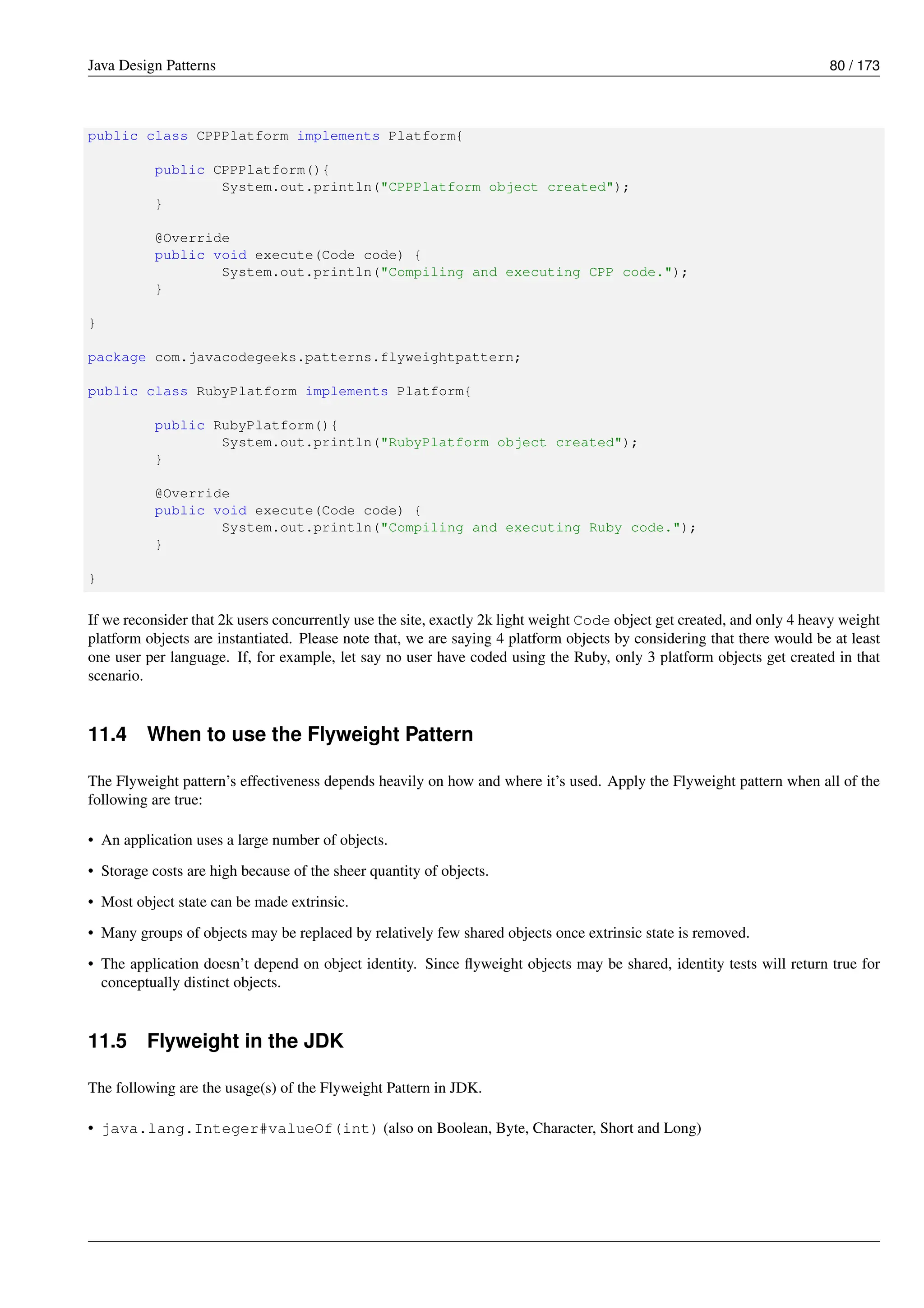 Java Design Patterns 80 / 173
public class CPPPlatform implements Platform{
public CPPPlatform(){
System.out.println("CPPPlatform object created");
}
@Override
public void execute(Code code) {
System.out.println("Compiling and executing CPP code.");
}
}
package com.javacodegeeks.patterns.flyweightpattern;
public class RubyPlatform implements Platform{
public RubyPlatform(){
System.out.println("RubyPlatform object created");
}
@Override
public void execute(Code code) {
System.out.println("Compiling and executing Ruby code.");
}
}
If we reconsider that 2k users concurrently use the site, exactly 2k light weight Code object get created, and only 4 heavy weight
platform objects are instantiated. Please note that, we are saying 4 platform objects by considering that there would be at least
one user per language. If, for example, let say no user have coded using the Ruby, only 3 platform objects get created in that
scenario.
11.4 When to use the Flyweight Pattern
The Flyweight pattern’s effectiveness depends heavily on how and where it’s used. Apply the Flyweight pattern when all of the
following are true:
• An application uses a large number of objects.
• Storage costs are high because of the sheer quantity of objects.
• Most object state can be made extrinsic.
• Many groups of objects may be replaced by relatively few shared objects once extrinsic state is removed.
• The application doesn’t depend on object identity. Since flyweight objects may be shared, identity tests will return true for
conceptually distinct objects.
11.5 Flyweight in the JDK
The following are the usage(s) of the Flyweight Pattern in JDK.
• java.lang.Integer#valueOf(int) (also on Boolean, Byte, Character, Short and Long)
 