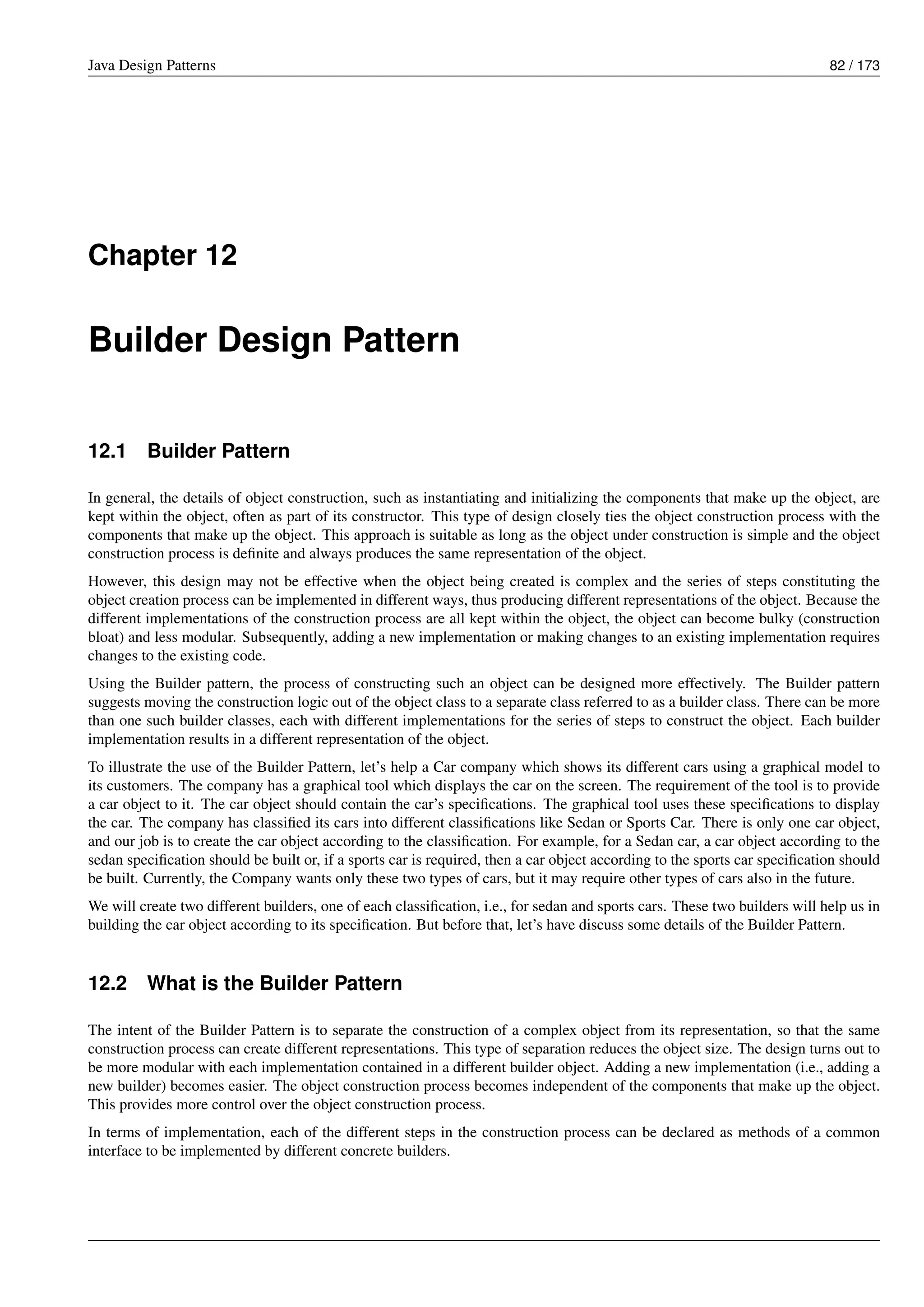 Java Design Patterns 82 / 173
Chapter 12
Builder Design Pattern
12.1 Builder Pattern
In general, the details of object construction, such as instantiating and initializing the components that make up the object, are
kept within the object, often as part of its constructor. This type of design closely ties the object construction process with the
components that make up the object. This approach is suitable as long as the object under construction is simple and the object
construction process is definite and always produces the same representation of the object.
However, this design may not be effective when the object being created is complex and the series of steps constituting the
object creation process can be implemented in different ways, thus producing different representations of the object. Because the
different implementations of the construction process are all kept within the object, the object can become bulky (construction
bloat) and less modular. Subsequently, adding a new implementation or making changes to an existing implementation requires
changes to the existing code.
Using the Builder pattern, the process of constructing such an object can be designed more effectively. The Builder pattern
suggests moving the construction logic out of the object class to a separate class referred to as a builder class. There can be more
than one such builder classes, each with different implementations for the series of steps to construct the object. Each builder
implementation results in a different representation of the object.
To illustrate the use of the Builder Pattern, let’s help a Car company which shows its different cars using a graphical model to
its customers. The company has a graphical tool which displays the car on the screen. The requirement of the tool is to provide
a car object to it. The car object should contain the car’s specifications. The graphical tool uses these specifications to display
the car. The company has classified its cars into different classifications like Sedan or Sports Car. There is only one car object,
and our job is to create the car object according to the classification. For example, for a Sedan car, a car object according to the
sedan specification should be built or, if a sports car is required, then a car object according to the sports car specification should
be built. Currently, the Company wants only these two types of cars, but it may require other types of cars also in the future.
We will create two different builders, one of each classification, i.e., for sedan and sports cars. These two builders will help us in
building the car object according to its specification. But before that, let’s have discuss some details of the Builder Pattern.
12.2 What is the Builder Pattern
The intent of the Builder Pattern is to separate the construction of a complex object from its representation, so that the same
construction process can create different representations. This type of separation reduces the object size. The design turns out to
be more modular with each implementation contained in a different builder object. Adding a new implementation (i.e., adding a
new builder) becomes easier. The object construction process becomes independent of the components that make up the object.
This provides more control over the object construction process.
In terms of implementation, each of the different steps in the construction process can be declared as methods of a common
interface to be implemented by different concrete builders.
 