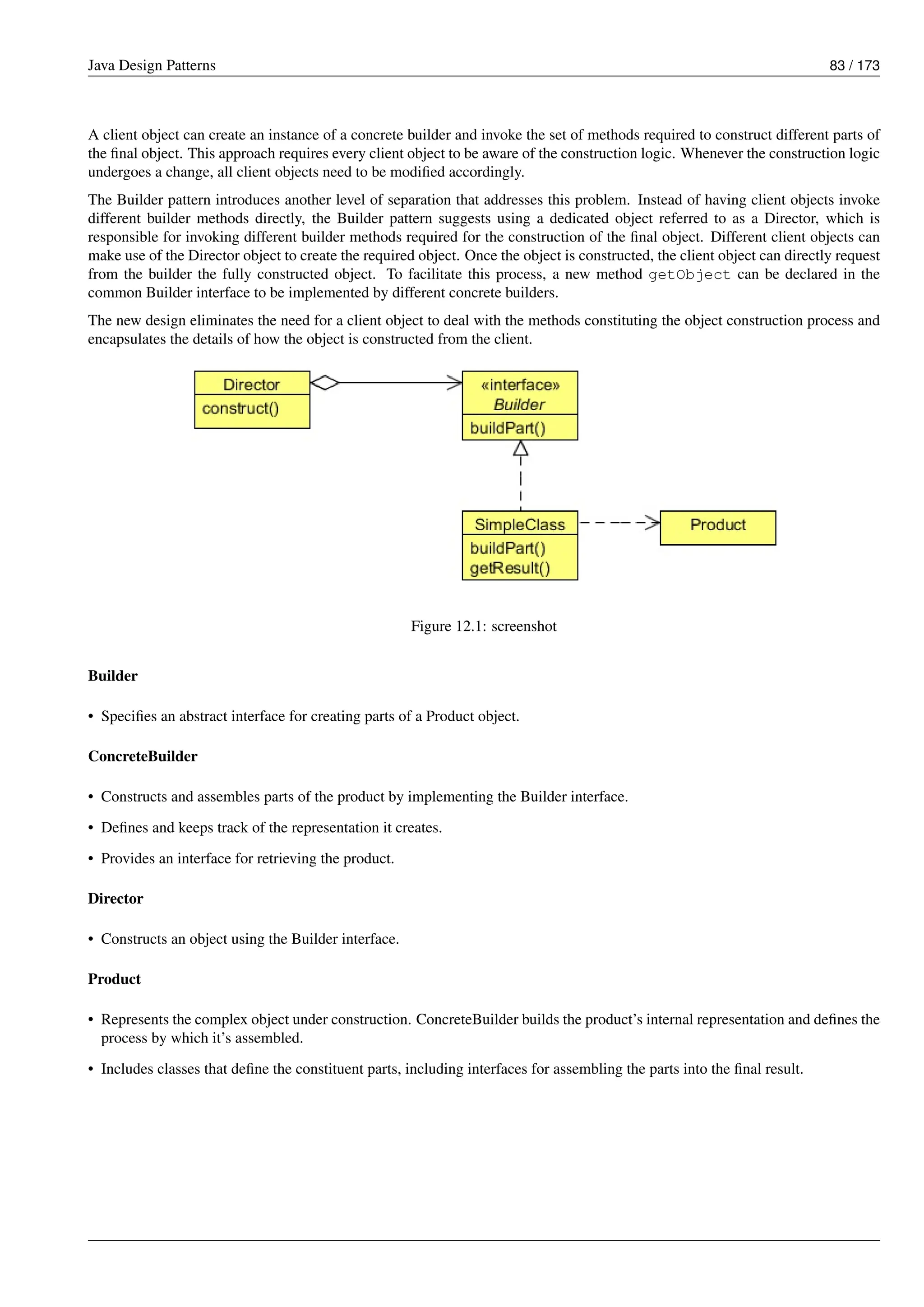 Java Design Patterns 83 / 173
A client object can create an instance of a concrete builder and invoke the set of methods required to construct different parts of
the final object. This approach requires every client object to be aware of the construction logic. Whenever the construction logic
undergoes a change, all client objects need to be modified accordingly.
The Builder pattern introduces another level of separation that addresses this problem. Instead of having client objects invoke
different builder methods directly, the Builder pattern suggests using a dedicated object referred to as a Director, which is
responsible for invoking different builder methods required for the construction of the final object. Different client objects can
make use of the Director object to create the required object. Once the object is constructed, the client object can directly request
from the builder the fully constructed object. To facilitate this process, a new method getObject can be declared in the
common Builder interface to be implemented by different concrete builders.
The new design eliminates the need for a client object to deal with the methods constituting the object construction process and
encapsulates the details of how the object is constructed from the client.
Figure 12.1: screenshot
Builder
• Specifies an abstract interface for creating parts of a Product object.
ConcreteBuilder
• Constructs and assembles parts of the product by implementing the Builder interface.
• Defines and keeps track of the representation it creates.
• Provides an interface for retrieving the product.
Director
• Constructs an object using the Builder interface.
Product
• Represents the complex object under construction. ConcreteBuilder builds the product’s internal representation and defines the
process by which it’s assembled.
• Includes classes that define the constituent parts, including interfaces for assembling the parts into the final result.
 