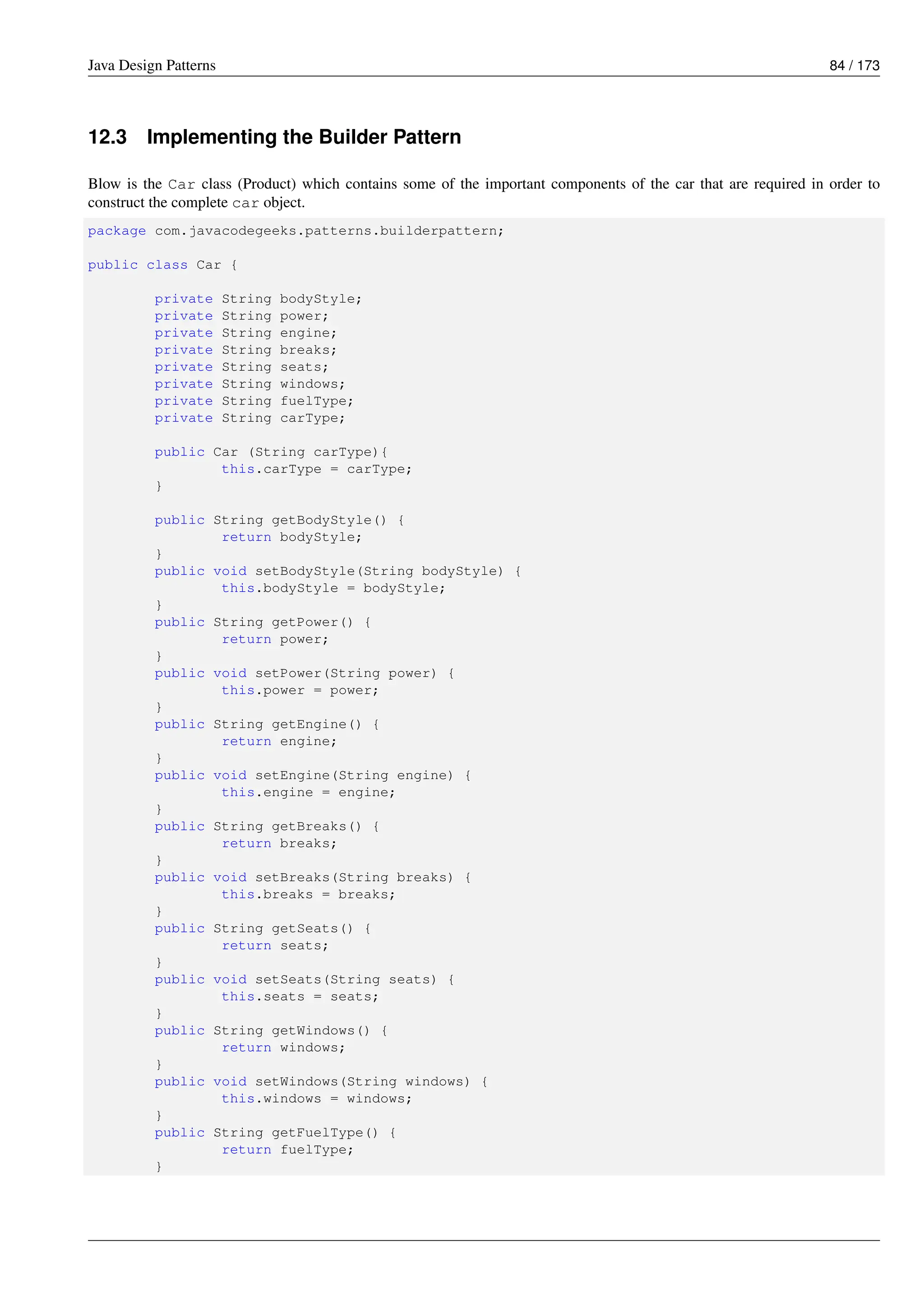 Java Design Patterns 84 / 173
12.3 Implementing the Builder Pattern
Blow is the Car class (Product) which contains some of the important components of the car that are required in order to
construct the complete car object.
package com.javacodegeeks.patterns.builderpattern;
public class Car {
private String bodyStyle;
private String power;
private String engine;
private String breaks;
private String seats;
private String windows;
private String fuelType;
private String carType;
public Car (String carType){
this.carType = carType;
}
public String getBodyStyle() {
return bodyStyle;
}
public void setBodyStyle(String bodyStyle) {
this.bodyStyle = bodyStyle;
}
public String getPower() {
return power;
}
public void setPower(String power) {
this.power = power;
}
public String getEngine() {
return engine;
}
public void setEngine(String engine) {
this.engine = engine;
}
public String getBreaks() {
return breaks;
}
public void setBreaks(String breaks) {
this.breaks = breaks;
}
public String getSeats() {
return seats;
}
public void setSeats(String seats) {
this.seats = seats;
}
public String getWindows() {
return windows;
}
public void setWindows(String windows) {
this.windows = windows;
}
public String getFuelType() {
return fuelType;
}
 