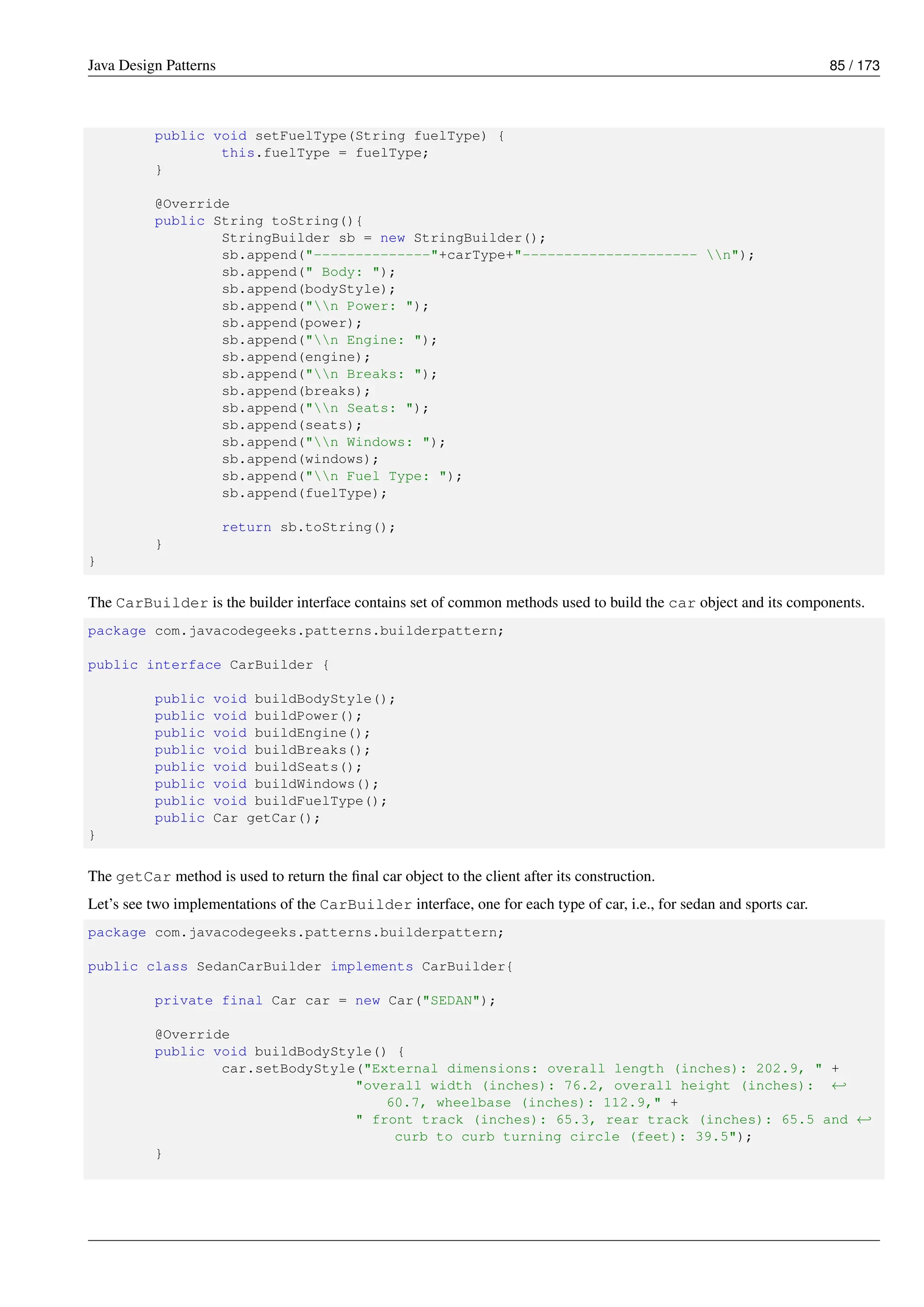 Java Design Patterns 85 / 173
public void setFuelType(String fuelType) {
this.fuelType = fuelType;
}
@Override
public String toString(){
StringBuilder sb = new StringBuilder();
sb.append("--------------"+carType+"--------------------- n");
sb.append(" Body: ");
sb.append(bodyStyle);
sb.append("n Power: ");
sb.append(power);
sb.append("n Engine: ");
sb.append(engine);
sb.append("n Breaks: ");
sb.append(breaks);
sb.append("n Seats: ");
sb.append(seats);
sb.append("n Windows: ");
sb.append(windows);
sb.append("n Fuel Type: ");
sb.append(fuelType);
return sb.toString();
}
}
The CarBuilder is the builder interface contains set of common methods used to build the car object and its components.
package com.javacodegeeks.patterns.builderpattern;
public interface CarBuilder {
public void buildBodyStyle();
public void buildPower();
public void buildEngine();
public void buildBreaks();
public void buildSeats();
public void buildWindows();
public void buildFuelType();
public Car getCar();
}
The getCar method is used to return the final car object to the client after its construction.
Let’s see two implementations of the CarBuilder interface, one for each type of car, i.e., for sedan and sports car.
package com.javacodegeeks.patterns.builderpattern;
public class SedanCarBuilder implements CarBuilder{
private final Car car = new Car("SEDAN");
@Override
public void buildBodyStyle() {
car.setBodyStyle("External dimensions: overall length (inches): 202.9, " +
"overall width (inches): 76.2, overall height (inches): ←-
60.7, wheelbase (inches): 112.9," +
" front track (inches): 65.3, rear track (inches): 65.5 and ←-
curb to curb turning circle (feet): 39.5");
}
 