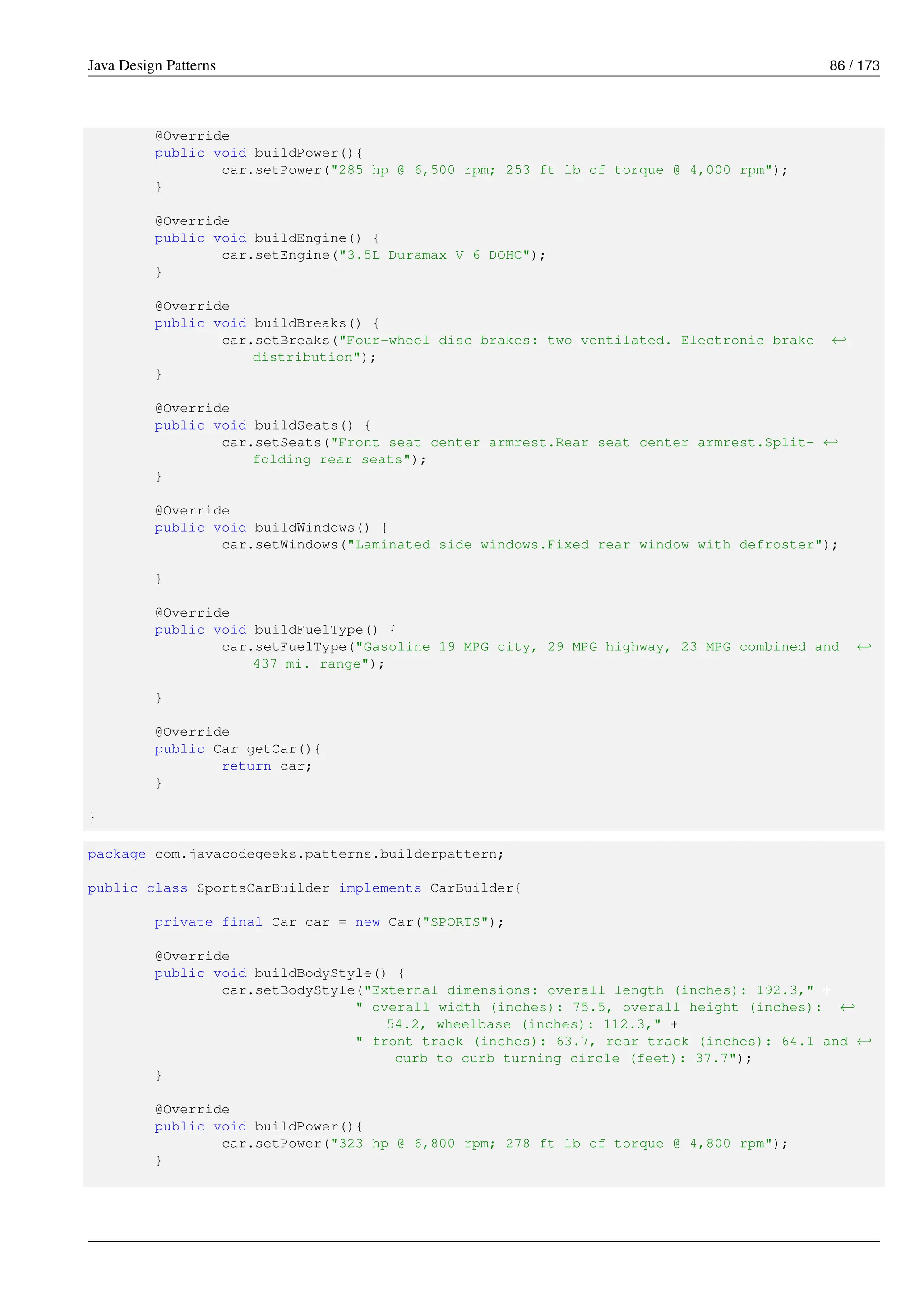 Java Design Patterns 86 / 173
@Override
public void buildPower(){
car.setPower("285 hp @ 6,500 rpm; 253 ft lb of torque @ 4,000 rpm");
}
@Override
public void buildEngine() {
car.setEngine("3.5L Duramax V 6 DOHC");
}
@Override
public void buildBreaks() {
car.setBreaks("Four-wheel disc brakes: two ventilated. Electronic brake ←-
distribution");
}
@Override
public void buildSeats() {
car.setSeats("Front seat center armrest.Rear seat center armrest.Split- ←-
folding rear seats");
}
@Override
public void buildWindows() {
car.setWindows("Laminated side windows.Fixed rear window with defroster");
}
@Override
public void buildFuelType() {
car.setFuelType("Gasoline 19 MPG city, 29 MPG highway, 23 MPG combined and ←-
437 mi. range");
}
@Override
public Car getCar(){
return car;
}
}
package com.javacodegeeks.patterns.builderpattern;
public class SportsCarBuilder implements CarBuilder{
private final Car car = new Car("SPORTS");
@Override
public void buildBodyStyle() {
car.setBodyStyle("External dimensions: overall length (inches): 192.3," +
" overall width (inches): 75.5, overall height (inches): ←-
54.2, wheelbase (inches): 112.3," +
" front track (inches): 63.7, rear track (inches): 64.1 and ←-
curb to curb turning circle (feet): 37.7");
}
@Override
public void buildPower(){
car.setPower("323 hp @ 6,800 rpm; 278 ft lb of torque @ 4,800 rpm");
}
 