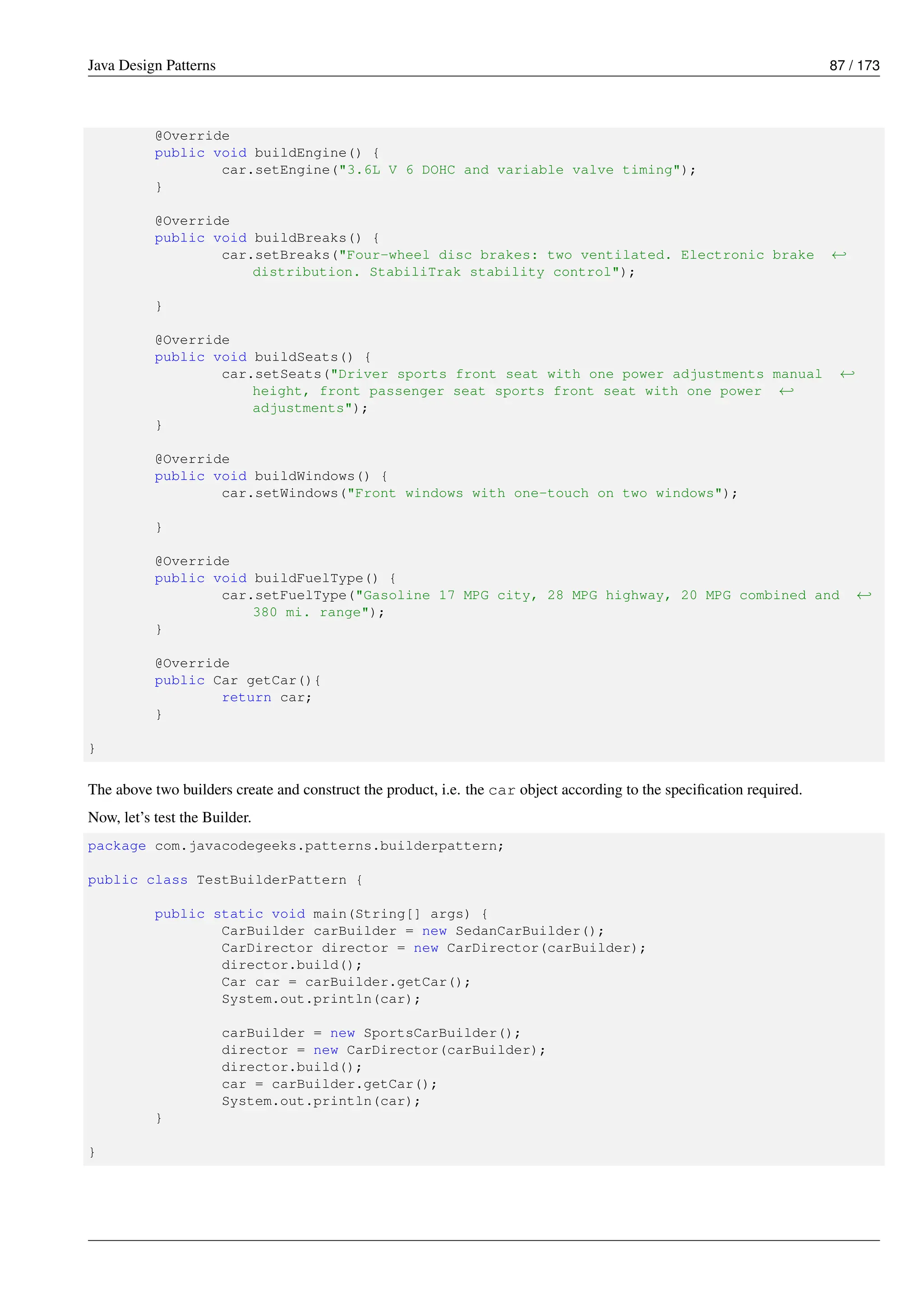 Java Design Patterns 87 / 173
@Override
public void buildEngine() {
car.setEngine("3.6L V 6 DOHC and variable valve timing");
}
@Override
public void buildBreaks() {
car.setBreaks("Four-wheel disc brakes: two ventilated. Electronic brake ←-
distribution. StabiliTrak stability control");
}
@Override
public void buildSeats() {
car.setSeats("Driver sports front seat with one power adjustments manual ←-
height, front passenger seat sports front seat with one power ←-
adjustments");
}
@Override
public void buildWindows() {
car.setWindows("Front windows with one-touch on two windows");
}
@Override
public void buildFuelType() {
car.setFuelType("Gasoline 17 MPG city, 28 MPG highway, 20 MPG combined and ←-
380 mi. range");
}
@Override
public Car getCar(){
return car;
}
}
The above two builders create and construct the product, i.e. the car object according to the specification required.
Now, let’s test the Builder.
package com.javacodegeeks.patterns.builderpattern;
public class TestBuilderPattern {
public static void main(String[] args) {
CarBuilder carBuilder = new SedanCarBuilder();
CarDirector director = new CarDirector(carBuilder);
director.build();
Car car = carBuilder.getCar();
System.out.println(car);
carBuilder = new SportsCarBuilder();
director = new CarDirector(carBuilder);
director.build();
car = carBuilder.getCar();
System.out.println(car);
}
}
 