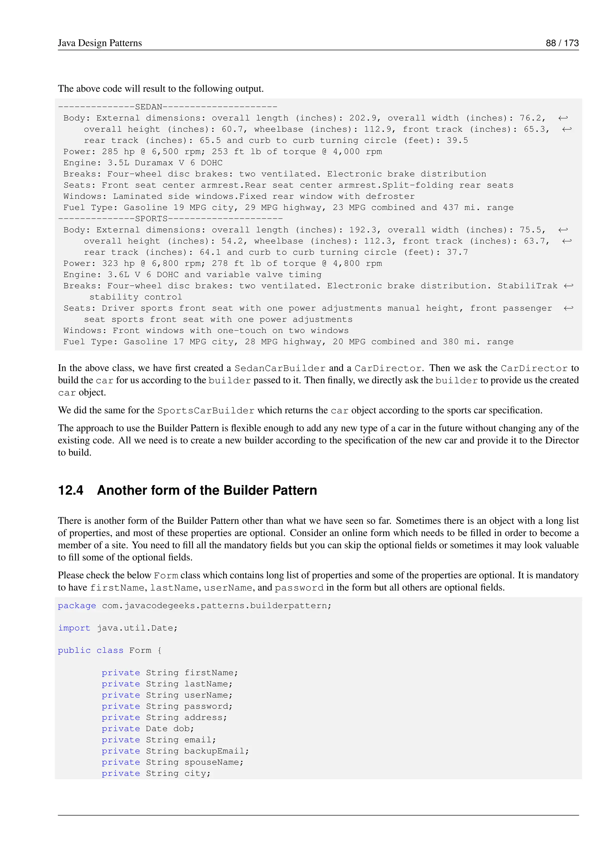 Java Design Patterns 88 / 173
The above code will result to the following output.
--------------SEDAN---------------------
Body: External dimensions: overall length (inches): 202.9, overall width (inches): 76.2, ←-
overall height (inches): 60.7, wheelbase (inches): 112.9, front track (inches): 65.3, ←-
rear track (inches): 65.5 and curb to curb turning circle (feet): 39.5
Power: 285 hp @ 6,500 rpm; 253 ft lb of torque @ 4,000 rpm
Engine: 3.5L Duramax V 6 DOHC
Breaks: Four-wheel disc brakes: two ventilated. Electronic brake distribution
Seats: Front seat center armrest.Rear seat center armrest.Split-folding rear seats
Windows: Laminated side windows.Fixed rear window with defroster
Fuel Type: Gasoline 19 MPG city, 29 MPG highway, 23 MPG combined and 437 mi. range
--------------SPORTS---------------------
Body: External dimensions: overall length (inches): 192.3, overall width (inches): 75.5, ←-
overall height (inches): 54.2, wheelbase (inches): 112.3, front track (inches): 63.7, ←-
rear track (inches): 64.1 and curb to curb turning circle (feet): 37.7
Power: 323 hp @ 6,800 rpm; 278 ft lb of torque @ 4,800 rpm
Engine: 3.6L V 6 DOHC and variable valve timing
Breaks: Four-wheel disc brakes: two ventilated. Electronic brake distribution. StabiliTrak ←-
stability control
Seats: Driver sports front seat with one power adjustments manual height, front passenger ←-
seat sports front seat with one power adjustments
Windows: Front windows with one-touch on two windows
Fuel Type: Gasoline 17 MPG city, 28 MPG highway, 20 MPG combined and 380 mi. range
In the above class, we have first created a SedanCarBuilder and a CarDirector. Then we ask the CarDirector to
build the car for us according to the builder passed to it. Then finally, we directly ask the builder to provide us the created
car object.
We did the same for the SportsCarBuilder which returns the car object according to the sports car specification.
The approach to use the Builder Pattern is flexible enough to add any new type of a car in the future without changing any of the
existing code. All we need is to create a new builder according to the specification of the new car and provide it to the Director
to build.
12.4 Another form of the Builder Pattern
There is another form of the Builder Pattern other than what we have seen so far. Sometimes there is an object with a long list
of properties, and most of these properties are optional. Consider an online form which needs to be filled in order to become a
member of a site. You need to fill all the mandatory fields but you can skip the optional fields or sometimes it may look valuable
to fill some of the optional fields.
Please check the below Form class which contains long list of properties and some of the properties are optional. It is mandatory
to have firstName, lastName, userName, and password in the form but all others are optional fields.
package com.javacodegeeks.patterns.builderpattern;
import java.util.Date;
public class Form {
private String firstName;
private String lastName;
private String userName;
private String password;
private String address;
private Date dob;
private String email;
private String backupEmail;
private String spouseName;
private String city;
 