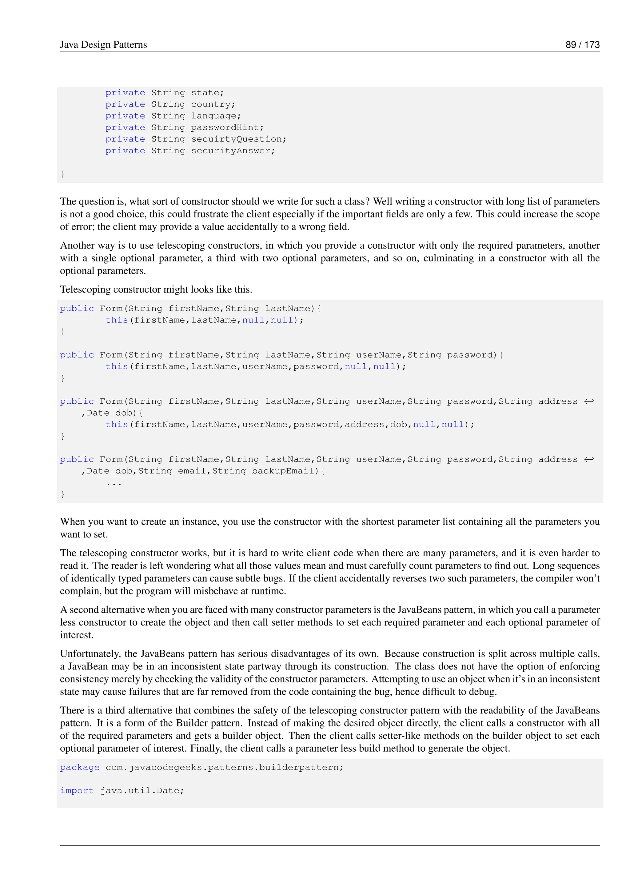 Java Design Patterns 89 / 173
private String state;
private String country;
private String language;
private String passwordHint;
private String secuirtyQuestion;
private String securityAnswer;
}
The question is, what sort of constructor should we write for such a class? Well writing a constructor with long list of parameters
is not a good choice, this could frustrate the client especially if the important fields are only a few. This could increase the scope
of error; the client may provide a value accidentally to a wrong field.
Another way is to use telescoping constructors, in which you provide a constructor with only the required parameters, another
with a single optional parameter, a third with two optional parameters, and so on, culminating in a constructor with all the
optional parameters.
Telescoping constructor might looks like this.
public Form(String firstName,String lastName){
this(firstName,lastName,null,null);
}
public Form(String firstName,String lastName,String userName,String password){
this(firstName,lastName,userName,password,null,null);
}
public Form(String firstName,String lastName,String userName,String password,String address ←-
,Date dob){
this(firstName,lastName,userName,password,address,dob,null,null);
}
public Form(String firstName,String lastName,String userName,String password,String address ←-
,Date dob,String email,String backupEmail){
...
}
When you want to create an instance, you use the constructor with the shortest parameter list containing all the parameters you
want to set.
The telescoping constructor works, but it is hard to write client code when there are many parameters, and it is even harder to
read it. The reader is left wondering what all those values mean and must carefully count parameters to find out. Long sequences
of identically typed parameters can cause subtle bugs. If the client accidentally reverses two such parameters, the compiler won’t
complain, but the program will misbehave at runtime.
A second alternative when you are faced with many constructor parameters is the JavaBeans pattern, in which you call a parameter
less constructor to create the object and then call setter methods to set each required parameter and each optional parameter of
interest.
Unfortunately, the JavaBeans pattern has serious disadvantages of its own. Because construction is split across multiple calls,
a JavaBean may be in an inconsistent state partway through its construction. The class does not have the option of enforcing
consistency merely by checking the validity of the constructor parameters. Attempting to use an object when it’s in an inconsistent
state may cause failures that are far removed from the code containing the bug, hence difficult to debug.
There is a third alternative that combines the safety of the telescoping constructor pattern with the readability of the JavaBeans
pattern. It is a form of the Builder pattern. Instead of making the desired object directly, the client calls a constructor with all
of the required parameters and gets a builder object. Then the client calls setter-like methods on the builder object to set each
optional parameter of interest. Finally, the client calls a parameter less build method to generate the object.
package com.javacodegeeks.patterns.builderpattern;
import java.util.Date;
 