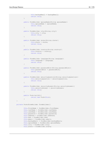 Java Design Patterns 91 / 173
this.backupEmail = backupEmail;
return this;
}
public FormBuilder spouseName(String spouseName){
this.spouseName = spouseName;
return this;
}
public FormBuilder city(String city){
this.city = city;
return this;
}
public FormBuilder state(String state){
this.state = state;
return this;
}
public FormBuilder country(String country){
this.country = country;
return this;
}
public FormBuilder language(String language){
this.language = language;
return this;
}
public FormBuilder passwordHint(String passwordHint){
this.passwordHint = passwordHint;
return this;
}
public FormBuilder securityQuestion(String securityQuestion){
this.securityQuestion = securityQuestion;
return this;
}
public FormBuilder securityAnswer(String securityAnswer){
this.securityAnswer = securityAnswer;
return this;
}
public Form build(){
return new Form(this);
}
}
private Form(FormBuilder formBuilder){
this.firstName = formBuilder.firstName;
this.lastName = formBuilder.lastName;
this.userName = formBuilder.userName;
this.password = formBuilder.password;
this.address = formBuilder.address;
this.dob = formBuilder.dob;
this.email = formBuilder.email;
this.backupEmail = formBuilder.backupEmail;
this.spouseName = formBuilder.spouseName;
this.city = formBuilder.city;
this.state = formBuilder.state;
 