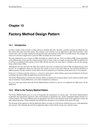Java Design Patterns 94 / 173
Chapter 13
Factory Method Design Pattern
13.1 Introduction
In today’s modern world, everyone is using software to facilitate their jobs. Recently, a product company has shifted the way
they used to take orders from their clients. The company is now looking to use an application to take orders from them. They
receive orders, errors in orders, feedback for the previous order, and responses to the order in an XML format. The company has
asked you to develop an application to parse the XML and display the result to them.
The main challenge for you is to parse an XML and display its content to the user. There are different XML formats depending
on the different types of messages the company receives from its clients. Like, for example, an order type XML has different sets
of xml tags as compared to the response or error XML. But the core job is the same; that is, to display to the user the message
being carried in these XMLs.
Although the core job is the same, the object that would be used varies according to the kind of XML the application gets from
the user. So, an application object may only know that it needs to access a class from within the class hierarchy (hierarchy of
different parsers), but does not know exactly which class from among the set of subclasses of the parent class is to be selected.
In this case, it is better to provide a factory, i.e. a factory to create parsers, and at runtime a parser gets instantiated to do the job,
according to the kind of XML the application receives from the user.
The Factory Method Pattern, suited for this situation, defines an interface for creating an object, but let subclasses decide which
class to instantiate. Factory Method lets a class defer instantiation to subclasses.
Let us see some more details about the Factory Method Pattern and then we will use it to implement the XML parser for the
application.
13.2 What is the Factory Method Pattern
The Factory Method Pattern gives us a way to encapsulate the instantiations of concrete types. The Factory Method pattern
encapsulates the functionality required to select and instantiate an appropriate class, inside a designated method referred to as
a factory method. The Factory Method selects an appropriate class from a class hierarchy based on the application context and
other influencing factors. It then instantiates the selected class and returns it as an instance of the parent class type.
The advantage of this approach is that the application objects can make use of the factory method to get access to the appropriate
class instance. This eliminates the need for an application object to deal with the varying class selection criteria.
 