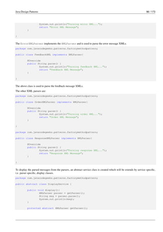 Java Design Patterns 96 / 173
System.out.println("Parsing error XML...");
return "Error XML Message";
}
}
The ErrorXMLParser implements the XMLParser and is used to parse the error message XMLs.
package com.javacodegeeks.patterns.factorymethodpattern;
public class FeedbackXML implements XMLParser{
@Override
public String parse() {
System.out.println("Parsing feedback XML...");
return "Feedback XML Message";
}
}
The above class is used to parse the feedback message XMLs.
The other XML parsers are:
package com.javacodegeeks.patterns.factorymethodpattern;
public class OrderXMLParser implements XMLParser{
@Override
public String parse() {
System.out.println("Parsing order XML...");
return "Order XML Message";
}
}
package com.javacodegeeks.patterns.factorymethodpattern;
public class ResponseXMLParser implements XMLParser{
@Override
public String parse() {
System.out.println("Parsing response XML...");
return "Response XML Message";
}
}
To display the parsed messages from the parsers, an abstract service class is created which will be extends by service specific,
i.e. parser specific, display classes.
package com.javacodegeeks.patterns.factorymethodpattern;
public abstract class DisplayService {
public void display(){
XMLParser parser = getParser();
String msg = parser.parse();
System.out.println(msg);
}
protected abstract XMLParser getParser();
 