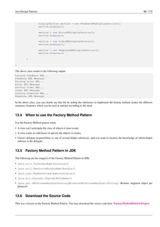 Java Design Patterns 98 / 173
DisplayService service = new FeedbackXMLDisplayService();
service.display();
service = new ErrorXMLDisplayService();
service.display();
service = new OrderXMLDisplayService();
service.display();
service = new ResponseXMLDisplayService();
service.display();
}
}
The above class results to the following output:
Parsing feedback XML...
Feedback XML Message
Parsing error XML...
Error XML Message
Parsing order XML...
Order XML Message
Parsing response XML...
Response XML Message
In the above class, you can clearly see that the by letting the subclasses to implement the factory method creates the different
instances of parsers which can be used at runtime according to the need.
13.4 When to use the Factory Method Pattern
Use the Factory Method pattern when
• A class can’t anticipate the class of objects it must create.
• A class wants its subclasses to specify the objects it creates.
• Classes delegate responsibility to one of several helper subclasses, and you want to localize the knowledge of which helper
subclass is the delegate.
13.5 Factory Method Pattern in JDK
The following are the usage(s) of the Factory Method Pattern in JDK.
• java.util.Calendar#getInstance()
• java.util.ResourceBundle#getBundle()
• java.text.NumberFormat#getInstance()
• java.nio.charset.Charset#forName()
• java.net.URLStreamHandlerFactory#createURLStreamHandler(String) (Returns singleton object per
protocol)
13.6 Download the Source Code
This was a lesson on the Factory Method Pattern. You may download the source code here: FactoryMethodPattern-Project
 