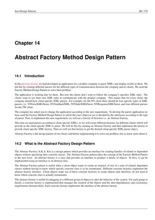 Java Design Patterns 99 / 173
Chapter 14
Abstract Factory Method Design Pattern
14.1 Introduction
In the previous lesson, we had developed an application for a product company to parse XMLs and display results to them. We
did this by creating different parsers for the different types of communication between the company and its clients. We used the
Factory Method Design Pattern to solve their problem.
The application is working fine for them. But now the clients don’t want to follow the company’s specifics XML rules. The
clients want to use their own XML rules to communicate with the product company. This means that for every client, the
company should have client specific XML parsers. For example, for the NY client there should be four specific types of XML
parsers, i.e. NYErrorXMLParser, NYFeedbackXML, NYOrderXMLParser, NYResponseXMLParser, and four different parsers
for the TW client.
The company has asked you to change the application according to the new requirement. To develop the parser application we
have used the Factory Method Design Pattern in which the exact object to use is decided by the subclasses according to the type
of parser. Now, to implement this new requirement, we will use a factory of factories i.e. an Abstract Factory.
This time we need parsers according to client specific XMLs, so we will create different factories for different clients which will
provide us the client specific XML to parse. We will do this by creating an Abstract Factory and then implement the factory to
provide client specific XML factory. Then we will use that factory to get the desired client specific XML parser object.
Abstract Factory is the design pattern of our choice and before implementing it to solve our problem, lets us know more about it.
14.2 What is the Abstract Factory Design Pattern
The Abstract Factory (A.K.A. Kit) is a design pattern which provides an interface for creating families of related or dependent
objects without specifying their concrete classes. The Abstract Factory pattern takes the concept of the Factory Method Pattern
to the next level. An abstract factory is a class that provides an interface to produce a family of objects. In Java, it can be
implemented using an interface or an abstract class.
The Abstract Factory pattern is useful when a client object wants to create an instance of one of a suite of related, dependent
classes without having to know which specific concrete class is to be instantiated. Different concrete factories implement the
abstract factory interface. Client objects make use of these concrete factories to create objects and, therefore, do not need to
know which concrete class is actually instantiated.
The abstract factory is useful for plugging in a different group of objects to alter the behavior of the system. For each group or
family, a concrete factory is implemented that manages the creation of the objects and the inter-dependencies and consistency
requirements between them. Each concrete factory implements the interface of the abstract factory
 