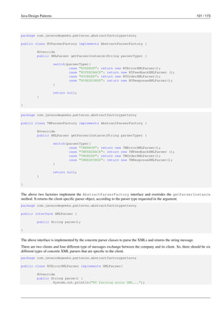 Java Design Patterns 101 / 173
package com.javacodegeeks.patterns.abstractfactorypattern;
public class NYParserFactory implements AbstractParserFactory {
@Override
public XMLParser getParserInstance(String parserType) {
switch(parserType){
case "NYERROR": return new NYErrorXMLParser();
case "NYFEEDBACK": return new NYFeedbackXMLParser ();
case "NYORDER": return new NYOrderXMLParser();
case "NYRESPONSE": return new NYResponseXMLParser();
}
return null;
}
}
package com.javacodegeeks.patterns.abstractfactorypattern;
public class TWParserFactory implements AbstractParserFactory {
@Override
public XMLParser getParserInstance(String parserType) {
switch(parserType){
case "TWERROR": return new TWErrorXMLParser();
case "TWFEEDBACK": return new TWFeedbackXMLParser ();
case "TWORDER": return new TWOrderXMLParser();
case "TWRESPONSE": return new TWResponseXMLParser();
}
return null;
}
}
The above two factories implement the AbstractParserFactory interface and overrides the getParserInstance
method. It returns the client specific parser object, according to the parser type requested in the argument.
package com.javacodegeeks.patterns.abstractfactorypattern;
public interface XMLParser {
public String parse();
}
The above interface is implemented by the concrete parser classes to parse the XMLs and returns the string message.
There are two clients and four different type of messages exchange between the company and its client. So, there should be six
different types of concrete XML parsers that are specific to the client.
package com.javacodegeeks.patterns.abstractfactorypattern;
public class NYErrorXMLParser implements XMLParser{
@Override
public String parse() {
System.out.println("NY Parsing error XML...");
 