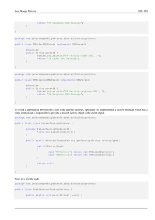 Java Design Patterns 103 / 173
return "TW Feedback XML Message";
}
}
package com.javacodegeeks.patterns.abstractfactorypattern;
public class TWOrderXMLParser implements XMLParser{
@Override
public String parse() {
System.out.println("TW Parsing order XML...");
return "TW Order XML Message";
}
}
package com.javacodegeeks.patterns.abstractfactorypattern;
public class TWResponseXMLParser implements XMLParser{
@Override
public String parse() {
System.out.println("TW Parsing response XML...");
return "TW Response XML Message";
}
}
To avoid a dependency between the client code and the factories, optionally we implemented a factory-producer which has a
static method and is responsible to provide a desired factory object to the client object.
package com.javacodegeeks.patterns.abstractfactorypattern;
public final class ParserFactoryProducer {
private ParserFactoryProducer(){
throw new AssertionError();
}
public static AbstractParserFactory getFactory(String factoryType){
switch(factoryType)
{
case "NYFactory": return new NYParserFactory();
case "TWFactory": return new TWParserFactory();
}
return null;
}
}
Now, let’s test the code.
package com.javacodegeeks.patterns.abstractfactorypattern;
public class TestAbstractFactoryPattern {
public static void main(String[] args) {
 