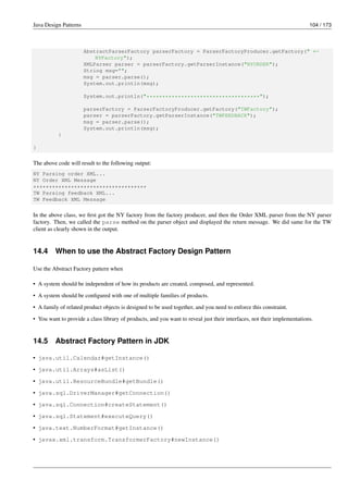 Java Design Patterns 104 / 173
AbstractParserFactory parserFactory = ParserFactoryProducer.getFactory(" ←-
NYFactory");
XMLParser parser = parserFactory.getParserInstance("NYORDER");
String msg="";
msg = parser.parse();
System.out.println(msg);
System.out.println("************************************");
parserFactory = ParserFactoryProducer.getFactory("TWFactory");
parser = parserFactory.getParserInstance("TWFEEDBACK");
msg = parser.parse();
System.out.println(msg);
}
}
The above code will result to the following output:
NY Parsing order XML...
NY Order XML Message
************************************
TW Parsing feedback XML...
TW Feedback XML Message
In the above class, we first got the NY factory from the factory producer, and then the Order XML parser from the NY parser
factory. Then, we called the parse method on the parser object and displayed the return message. We did same for the TW
client as clearly shown in the output.
14.4 When to use the Abstract Factory Design Pattern
Use the Abstract Factory pattern when
• A system should be independent of how its products are created, composed, and represented.
• A system should be configured with one of multiple families of products.
• A family of related product objects is designed to be used together, and you need to enforce this constraint.
• You want to provide a class library of products, and you want to reveal just their interfaces, not their implementations.
14.5 Abstract Factory Pattern in JDK
• java.util.Calendar#getInstance()
• java.util.Arrays#asList()
• java.util.ResourceBundle#getBundle()
• java.sql.DriverManager#getConnection()
• java.sql.Connection#createStatement()
• java.sql.Statement#executeQuery()
• java.text.NumberFormat#getInstance()
• javax.xml.transform.TransformerFactory#newInstance()
 