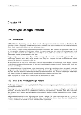 Java Design Patterns 106 / 173
Chapter 15
Prototype Design Pattern
15.1 Introduction
In Object Oriented Programming, you need objects to work with; objects interact with each other to get the job done. But
sometimes, creating a heavy object could become costly, and if your application needs too many of that kind of objects (containing
almost similar properties), it might create some performance issues.
Let us consider a scenario where an application requires some access control. The features of the applications can be used by
the users according to the access rights provided to them. For example, some users have access to the reports generated by the
application, while some don’t. Some of them even can modify the reports, while some can only read it. Some users also have
administrative rights to add or even remove other users.
Every user object has an access control object, which is used to provide or restrict the controls of the application. This access
control object is a bulky, heavy object and its creation is very costly since it requires data to be fetched from some external
resources, like databases or some property files etc.
We also cannot share the same access control object with users of the same level, because the rights can be changed at runtime
by the administrator and a different user with the same level could have a different access control. One user object should have
one access control object.
We can use the Prototype Design Pattern to resolve this problem by creating the access control objects on all levels at once, and
then provide a copy of the object to the user whenever required. In this case, data fetching from the external resources happens
only once. Next time, the access control object is created by copying the existing one. The access control object is not created
from scratch every time the request is sent; this approach will certainly reduce object creation time.
Before digging into the solution, let us know more about the Prototype Design Pattern.
15.2 What is the Prototype Design Pattern
The Prototype design pattern is used to specify the kinds of objects to create using a prototypical instance, and create new objects
by copying this prototype.
The concept is to copy an existing object rather than creating a new instance from scratch, something that may include costly
operations. The existing object acts as a prototype and contains the state of the object. The newly copied object may change
same properties only if required. This approach saves costly resources and time, especially when the object creation is a heavy
process.
In Java, there are certain ways to copy an object in order to create a new one. One way to achieve this is using the Cloneable
interface. Java provides the clone method, which an object inherits from the Object class. You need to implement the
Cloneable interface and override this `clone`method according to your needs.
 