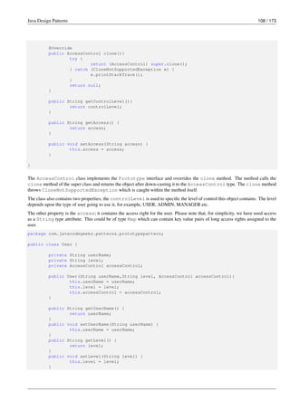 Java Design Patterns 108 / 173
@Override
public AccessControl clone(){
try {
return (AccessControl) super.clone();
} catch (CloneNotSupportedException e) {
e.printStackTrace();
}
return null;
}
public String getControlLevel(){
return controlLevel;
}
public String getAccess() {
return access;
}
public void setAccess(String access) {
this.access = access;
}
}
The AccessControl class implements the Prototype interface and overrides the clone method. The method calls the
clone method of the super class and returns the object after down-casting it to the AccessControl type. The clone method
throws CloneNotSupportedException which is caught within the method itself.
The class also contains two properties; the controlLevel is used to specific the level of control this object contains. The level
depends upon the type of user going to use it, for example, USER, ADMIN, MANAGER etc.
The other property is the access; it contains the access right for the user. Please note that, for simplicity, we have used access
as a String type attribute. This could be of type Map which can contain key value pairs of long access rights assigned to the
user.
package com.javacodegeeks.patterns.prototypepattern;
public class User {
private String userName;
private String level;
private AccessControl accessControl;
public User(String userName,String level, AccessControl accessControl){
this.userName = userName;
this.level = level;
this.accessControl = accessControl;
}
public String getUserName() {
return userName;
}
public void setUserName(String userName) {
this.userName = userName;
}
public String getLevel() {
return level;
}
public void setLevel(String level) {
this.level = level;
}
 