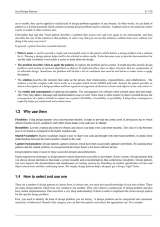 Java Design Patterns 2 / 173
are re-usable; they can be applied to similar kind of design problem regardless to any domain. In other words, we can think of
patterns as a formal document which contains recurring design problems and its solutions. A pattern used in one practical context
can be re-usable in other contexts also.
Christopher had said that “Each pattern describes a problem that occurs over and over again in our environment, and then
describes the core of the solution to that problem, in such a way that you can use this solution a million times over, without ever
doing it the same way twice”.
In general, a pattern has four essential elements:
• Pattern name, is used to provide a single and meaningful name to the pattern which defines a design problem and a solution
for it. Naming a design pattern helps itself to be referred to others easily. It also becomes easy to provide documentation for
and the right vocabulary word makes it easier to think about the design.
• The problem describes when to apply the pattern. It explains the problem and its context. It might describe specific design
problems such as how to represent algorithms as objects. It might describe a class or object structures that are symptomatic of
an inflexible design. Sometimes the problem will include a list of conditions that must be met before it makes sense to apply
the pattern.
• The solution describes the elements that make up the design, their relationships, responsibilities, and collaborations. The
solution is not the complete code, but it works as a template which can be fulfilled with code. Instead, the pattern provides an
abstract description of a design problem and how a general arrangement of elements (classes and objects in our case) solves it.
• The results and consequences of applying the pattern. The consequences for software often concern space and time trade-
offs. They may address language and implementation issues as well. Since reuse is often a factor in object-oriented design, the
consequences of a pattern include its impact on a system’s flexibility, extensibility, or portability. Listing these consequences
explicitly helps you understand and evaluate them.
1.3 Why use them
Flexibility: Using design patterns your code becomes flexible. It helps to provide the correct level of abstraction due to which
objects become loosely coupled to each other which makes your code easy to change.
Reusability: Loosely coupled and cohesive objects and classes can make your code more reusable. This kind of code becomes
easy to be tested as compared to the highly coupled code.
Shared Vocabulary: Shared vocabulary makes it easy to share your code and thought with other team members. It creates more
understanding between the team members related to the code.
Capture best practices: Design patterns capture solutions which have been successfully applied to problems. By learning these
patterns and the related problem, an inexperienced developer learns a lot about software design.
Design patterns make it easier to reuse successful designs and architectures.
Expressing proven techniques as design patterns makes them more accessible to developers of new systems. Design patterns help
you choose design alternatives that make a system reusable and avoid alternatives that compromise reusability. Design patterns
can even improve the documentation and maintenance of existing systems by furnishing an explicit specification of class and
object interactions and their underlying intent. Put simply, design patterns help a designer get a design "right" faster.
1.4 How to select and use one
There are a number of design patterns to choose from; to choose one, you must have good knowledge of each one of them. There
are many design patterns which look very similar to one another. They solve almost a similar type of design problem and also
have similar implementation. One must have a very deep understanding of them in order to implement the correct design pattern
for the specific design problem.
First, you need to identify the kind of design problem you are facing. A design problem can be categorized into creational,
structural, or behavioral. Based to this category you can filter the patterns and selects the appropriate one. For example:
 