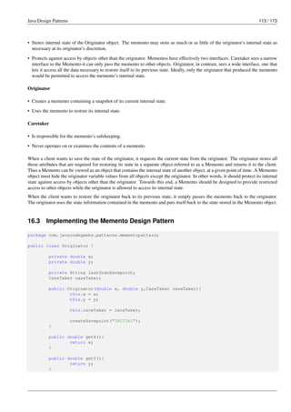 Java Design Patterns 113 / 173
• Stores internal state of the Originator object. The memento may store as much or as little of the originator’s internal state as
necessary at its originator’s discretion.
• Protects against access by objects other than the originator. Mementos have effectively two interfaces. Caretaker sees a narrow
interface to the Memento-it can only pass the memento to other objects. Originator, in contrast, sees a wide interface, one that
lets it access all the data necessary to restore itself to its previous state. Ideally, only the originator that produced the memento
would be permitted to access the memento’s internal state.
Originator
• Creates a memento containing a snapshot of its current internal state.
• Uses the memento to restore its internal state.
Caretaker
• Is responsible for the memento’s safekeeping.
• Never operates on or examines the contents of a memento.
When a client wants to save the state of the originator, it requests the current state from the originator. The originator stores all
those attributes that are required for restoring its state in a separate object referred to as a Memento and returns it to the client.
Thus a Memento can be viewed as an object that contains the internal state of another object, at a given point of time. A Memento
object must hide the originator variable values from all objects except the originator. In other words, it should protect its internal
state against access by objects other than the originator. Towards this end, a Memento should be designed to provide restricted
access to other objects while the originator is allowed to access its internal state.
When the client wants to restore the originator back to its previous state, it simply passes the memento back to the originator.
The originator uses the state information contained in the memento and puts itself back to the state stored in the Memento object.
16.3 Implementing the Memento Design Pattern
package com.javacodegeeks.patterns.mementopattern;
public class Originator {
private double x;
private double y;
private String lastUndoSavepoint;
CareTaker careTaker;
public Originator(double x, double y,CareTaker careTaker){
this.x = x;
this.y = y;
this.careTaker = careTaker;
createSavepoint("INITIAL");
}
public double getX(){
return x;
}
public double getY(){
return y;
}
 
