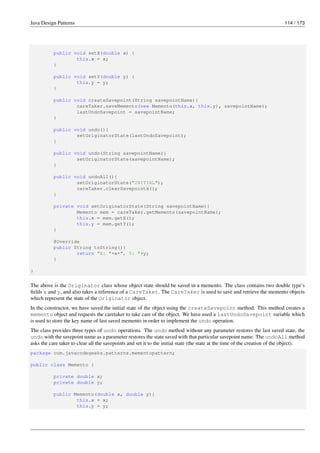 Java Design Patterns 114 / 173
public void setX(double x) {
this.x = x;
}
public void setY(double y) {
this.y = y;
}
public void createSavepoint(String savepointName){
careTaker.saveMemento(new Memento(this.x, this.y), savepointName);
lastUndoSavepoint = savepointName;
}
public void undo(){
setOriginatorState(lastUndoSavepoint);
}
public void undo(String savepointName){
setOriginatorState(savepointName);
}
public void undoAll(){
setOriginatorState("INITIAL");
careTaker.clearSavepoints();
}
private void setOriginatorState(String savepointName){
Memento mem = careTaker.getMemento(savepointName);
this.x = mem.getX();
this.y = mem.getY();
}
@Override
public String toString(){
return "X: "+x+", Y: "+y;
}
}
The above is the Originator class whose object state should be saved in a memento. The class contains two double type’s
fields x and y, and also takes a reference of a CareTaker. The CareTaker is used to save and retrieve the memento objects
which represent the state of the Originator object.
In the constructor, we have saved the initial state of the object using the createSavepoint method. This method creates a
memento object and requests the caretaker to take care of the object. We have used a lastUndoSavepoint variable which
is used to store the key name of last saved memento in order to implement the undo operation.
The class provides three types of undo operations. The undo method without any parameter restores the last saved state, the
undo with the savepoint name as a parameter restores the state saved with that particular savepoint name. The undoAll method
asks the care taker to clear all the savepoints and set it to the initial state (the state at the time of the creation of the object).
package com.javacodegeeks.patterns.mementopattern;
public class Memento {
private double x;
private double y;
public Memento(double x, double y){
this.x = x;
this.y = y;
 