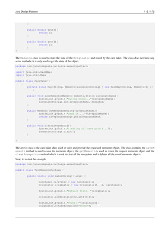 Java Design Patterns 115 / 173
}
public double getX(){
return x;
}
public double getY(){
return y;
}
}
The Memento class is used to store the state of the Originator and stored by the care taker. The class does not have any
setter methods, it is only used to get the state of the object.
package com.javacodegeeks.patterns.mementopattern;
import java.util.HashMap;
import java.util.Map;
public class CareTaker {
private final Map<String, Memento>savepointStorage = new HashMap<String, Memento>() ←-
;
public void saveMemento(Memento memento,String savepointName){
System.out.println("Saving state..."+savepointName);
savepointStorage.put(savepointName, memento);
}
public Memento getMemento(String savepointName){
System.out.println("Undo at ..."+savepointName);
return savepointStorage.get(savepointName);
}
public void clearSavepoints(){
System.out.println("Clearing all save points...");
savepointStorage.clear();
}
}
The above class is the care taker class used to store and provide the requested memento object. The class contains the saveM
emento method is used to save the memento object, the getMemento is used to return the request memento object and the
clearSavepoints method which is used to clear all the savepoints and it deletes all the saved memento objects.
Now, let us test the example.
package com.javacodegeeks.patterns.mementopattern;
public class TestMementoPattern {
public static void main(String[] args) {
CareTaker careTaker = new CareTaker();
Originator originator = new Originator(5, 10, careTaker);
System.out.println("Default State: "+originator);
originator.setX(originator.getY()*51);
System.out.println("State: "+originator);
originator.createSavepoint("SAVE1");
 