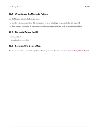 Java Design Patterns 117 / 173
16.4 When to use the Memento Pattern
Use the Memento Pattern in the following cases:
• A snapshot of (some portion of) an object’s state must be saved so that it can be restored to that state later, and
• A direct interface to obtaining the state would expose implementation details and break the object’s encapsulation.
16.5 Memento Pattern in JDK
• java.util.Date
• java.io.Serializable
16.6 Download the Source Code
This was a lesson on the Memento Design Pattern. You may download the source code here: MementoDesignPattern-Project
 