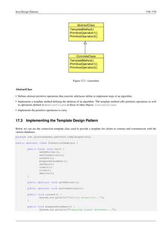 Java Design Patterns 119 / 173
Figure 17.1: screenshot
AbstractClass
• Defines abstract primitive operations that concrete subclasses define to implement steps of an algorithm.
• Implements a template method defining the skeleton of an algorithm. The template method calls primitive operations as well
as operations defined in AbstractClass or those of other objects. ConcreteClass
• Implements the primitive operations to carry.
17.3 Implementing the Template Design Pattern
Below we can see the connection template class used to provide a template for clients to connect and communicate with the
various databases.
package com.javacodegeeks.patterns.templatepattern;
public abstract class ConnectionTemplate {
public final void run() {
setDBDriver();
setCredentials();
connect();
prepareStatement();
setData();
insert();
close();
destroy();
}
public abstract void setDBDriver();
public abstract void setCredentials();
public void connect() {
System.out.println("Setting connection...");
}
public void prepareStatement() {
System.out.println("Preparing insert statement...");
 
